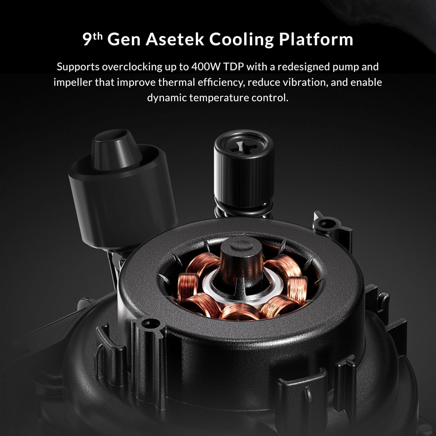 9th Gen Asetek Cooling Platform

Supports overclocking up to 400W TDP with a redesigned pump and impeller that improve thermal efficiency, reduce vibration, and enable dynamic temperature control.