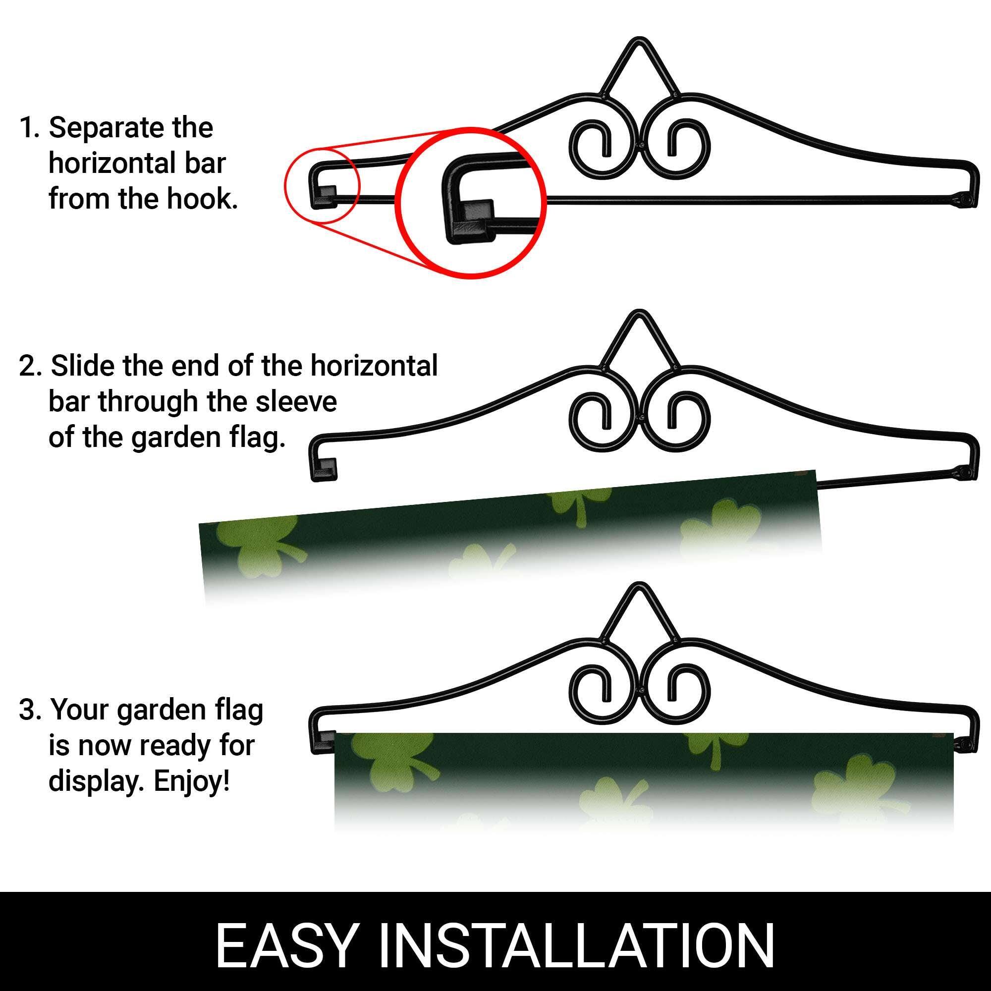 1. Separate the horizontal bar from the hook.

2. Slide the end of the horizontal bar through the sleeve of the garden flag.

3. Your garden flag is now ready for display. Enjoy!

EASY INSTALLATION