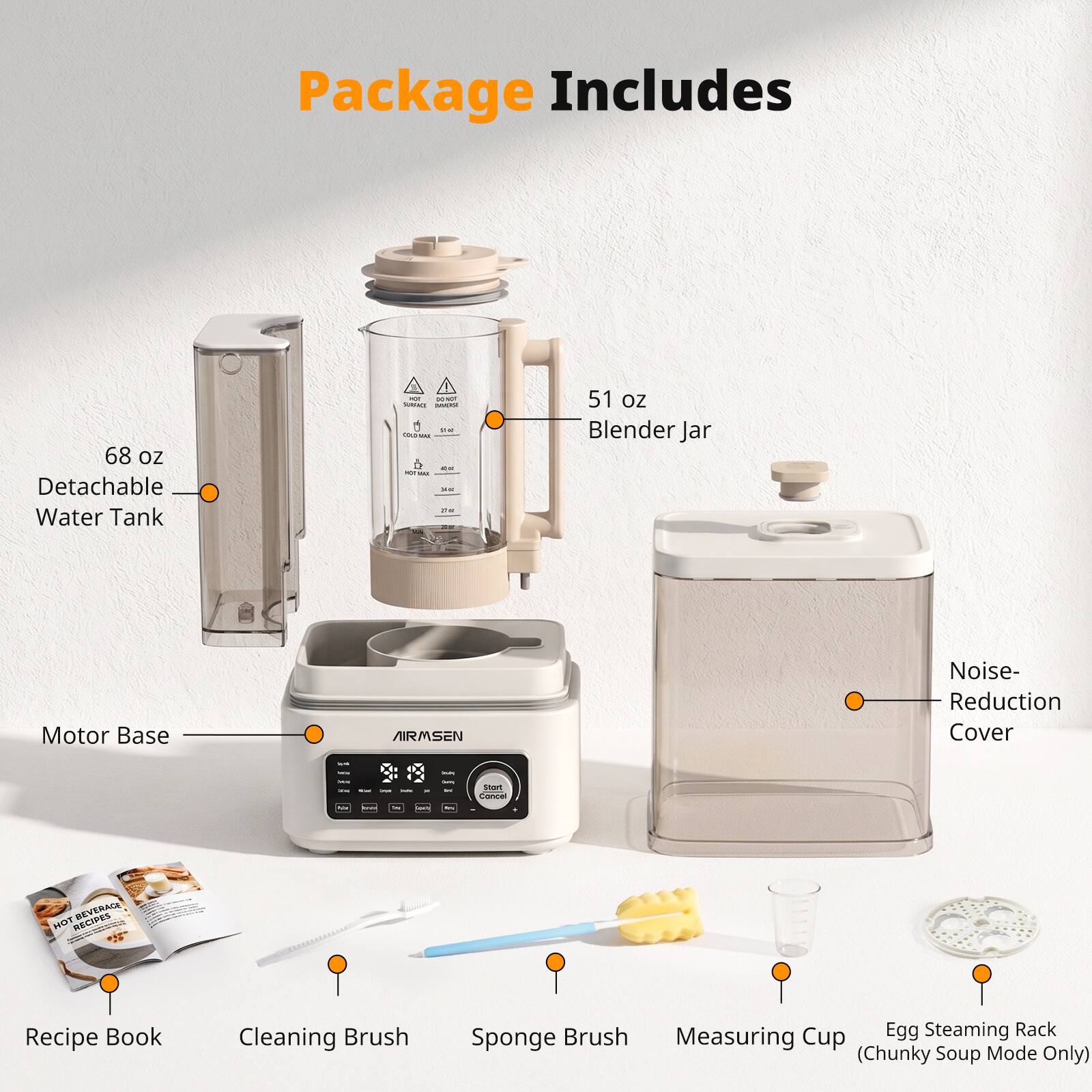 Package Includes

- 68 oz Detachable Water Tank
- 51 oz Blender Jar
- Motor Base
- AIRMSEN Noise-Reduction Cover
- REVERACE HOT RECIPES Recipe Book
- Cleaning Brush
- Sponge Brush
- Measuring Cup (Chunky Soup Mode Only)
- Egg Steaming Rack