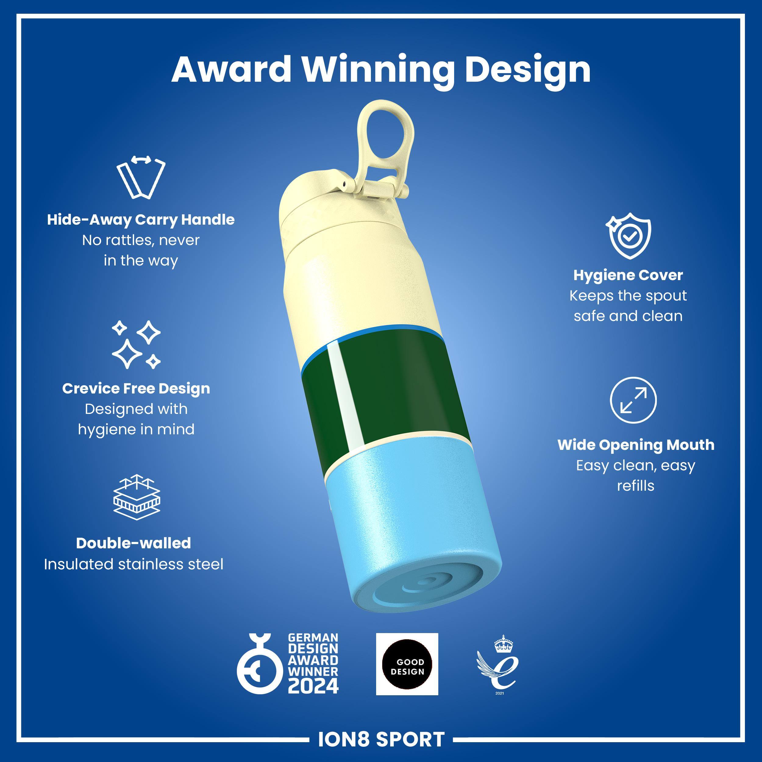 Award Winning Design

- Hide-Away Carry Handle
  - No rattles, never in the way

- Hygiene Cover
  - Keeps the spout safe and clean

- Crevice Free Design
  - Designed with hygiene in mind

- Wide Opening Mouth
  - Easy clean, easy refills

- Double-walled Insulated stainless steel

GERMAN DESIGN AWARD WINNER 2024

GOOD DESIGN

ION8 SPORT