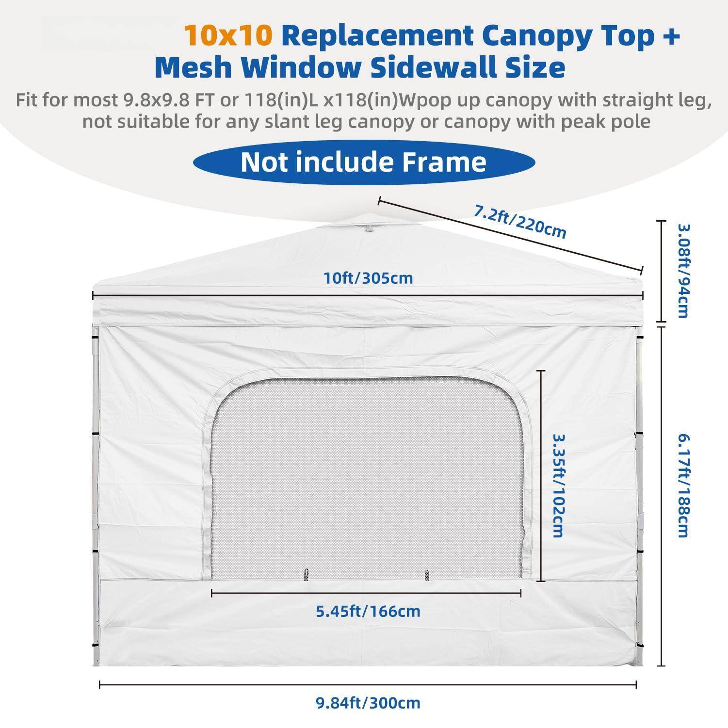 10x10 Replacement Canopy Top + Mesh Window Sidewall Size

Fit for most 9.8x9.8 FT or 118(in)L x 118(in)W pop up canopy with straight leg, not suitable for any slant leg canopy or canopy with peak pole

Not include Frame

- 10ft / 305cm
- 7.2ft / 220cm
- 3.08ft / 94cm
- 3.35ft / 102cm
- 6.17ft / 188cm
- 5.45ft / 166cm
- 9.84ft / 300cm