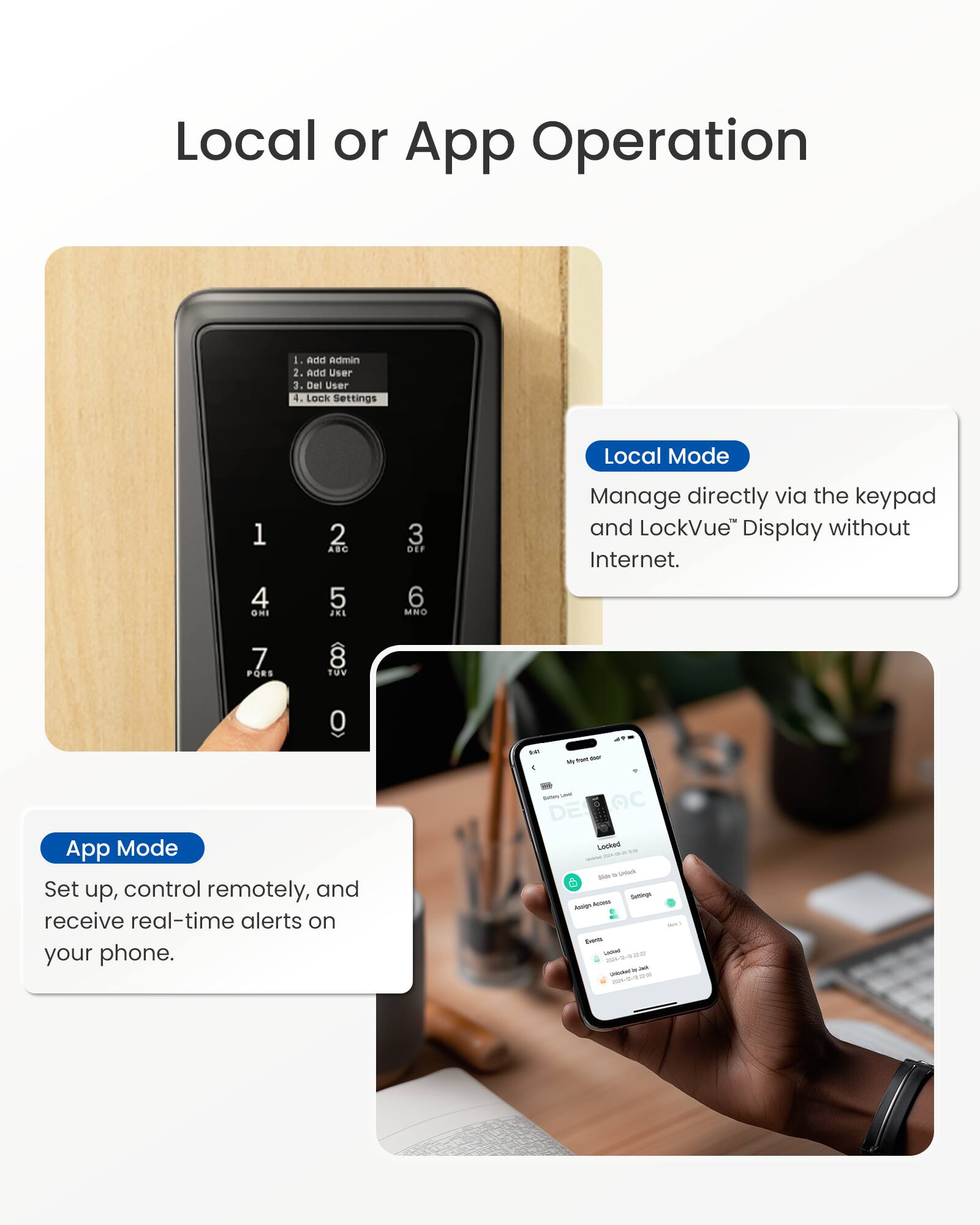 Local or App Operation

1. Add Admin
2. Add User
3. Del User
4. Lock Settings

Local Mode
Manage directly via the keypad and LockVue™ Display without Internet.

App Mode
Set up, control remotely, and receive real-time alerts on your phone.