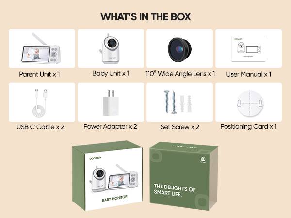 WHAT'S IN THE BOX

Parent Unit x 1  
Baby Unit x 1  
110° Wide Angle Lens x 1  
User Manual x 1  
USB C Cable x 2  
Power Adapter x 2  
Set Screw x 2  
Positioning Card x 1  

BABY MONITOR  
THE DELIGHTS OF SMART LIFE.