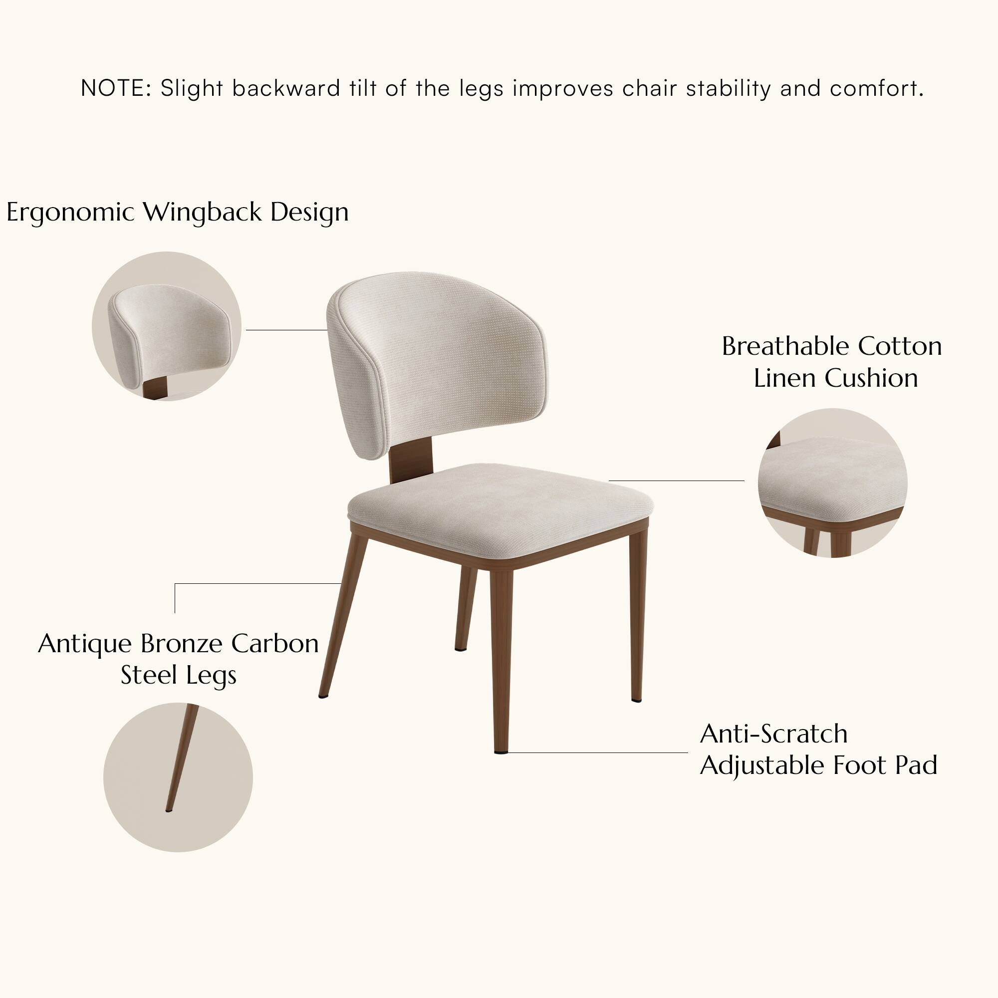 NOTE: Slight backward tilt of the legs improves chair stability and comfort.

Ergonomic Wingback Design

Breathable Cotton Linen Cushion

Antique Bronze Carbon Steel Legs

Anti-Scratch Adjustable Foot Pad