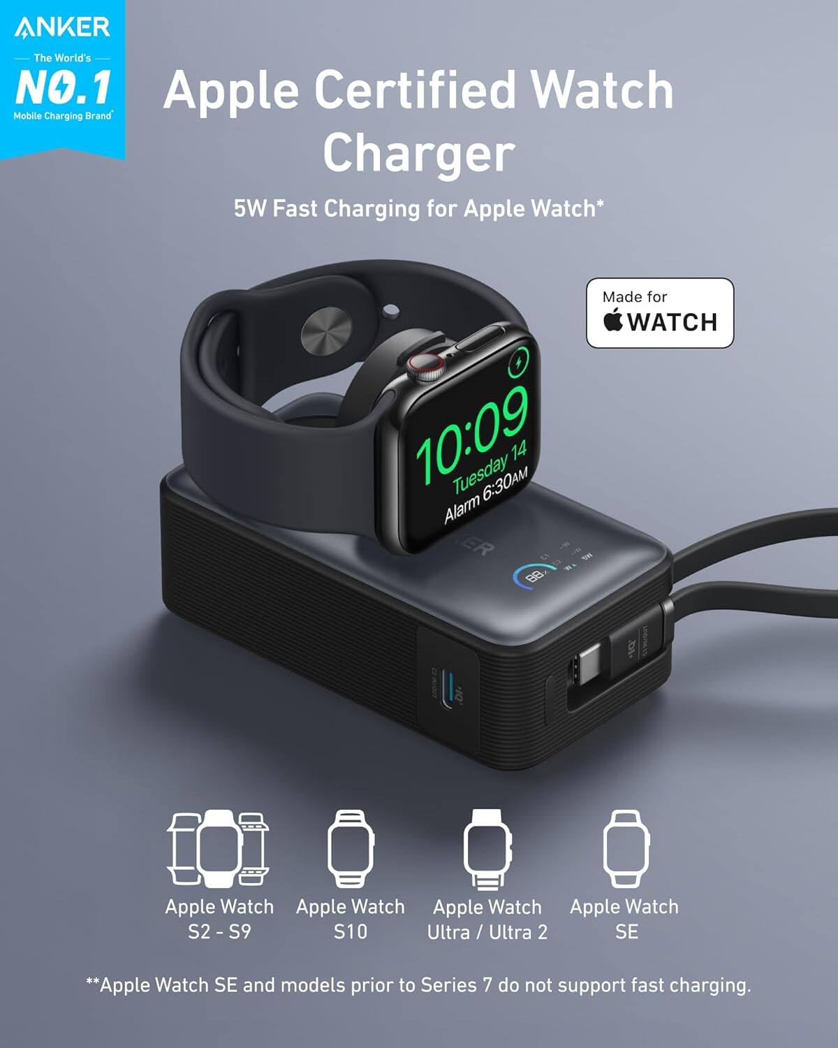 ANKER  
The World's NO.1 Mobile Charging Brand

Apple Certified Watch Charger  
5W Fast Charging for Apple Watch*

Made for WATCH

Apple Watch S2 - S9  
Apple Watch S10  
Apple Watch Ultra / Ultra 2  
Apple Watch SE

**Apple Watch SE and models prior to Series 7 do not support fast charging.