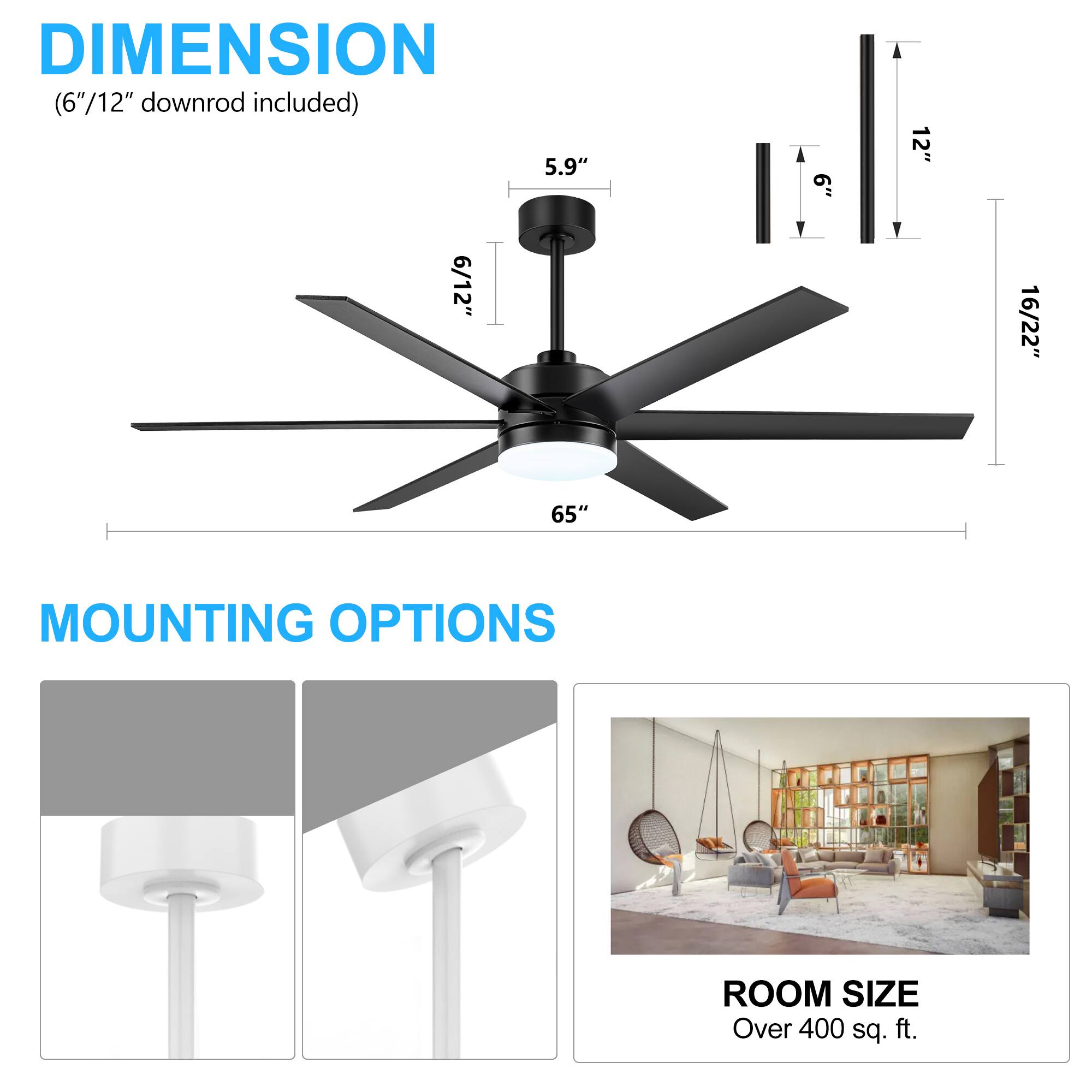 DIMENSION (6"/12" downrod included) 5.9" .9 12" 6/12" 16/22" 65" MOUNTING OPTIONS ROOM SIZE Over 400 sq. ft.