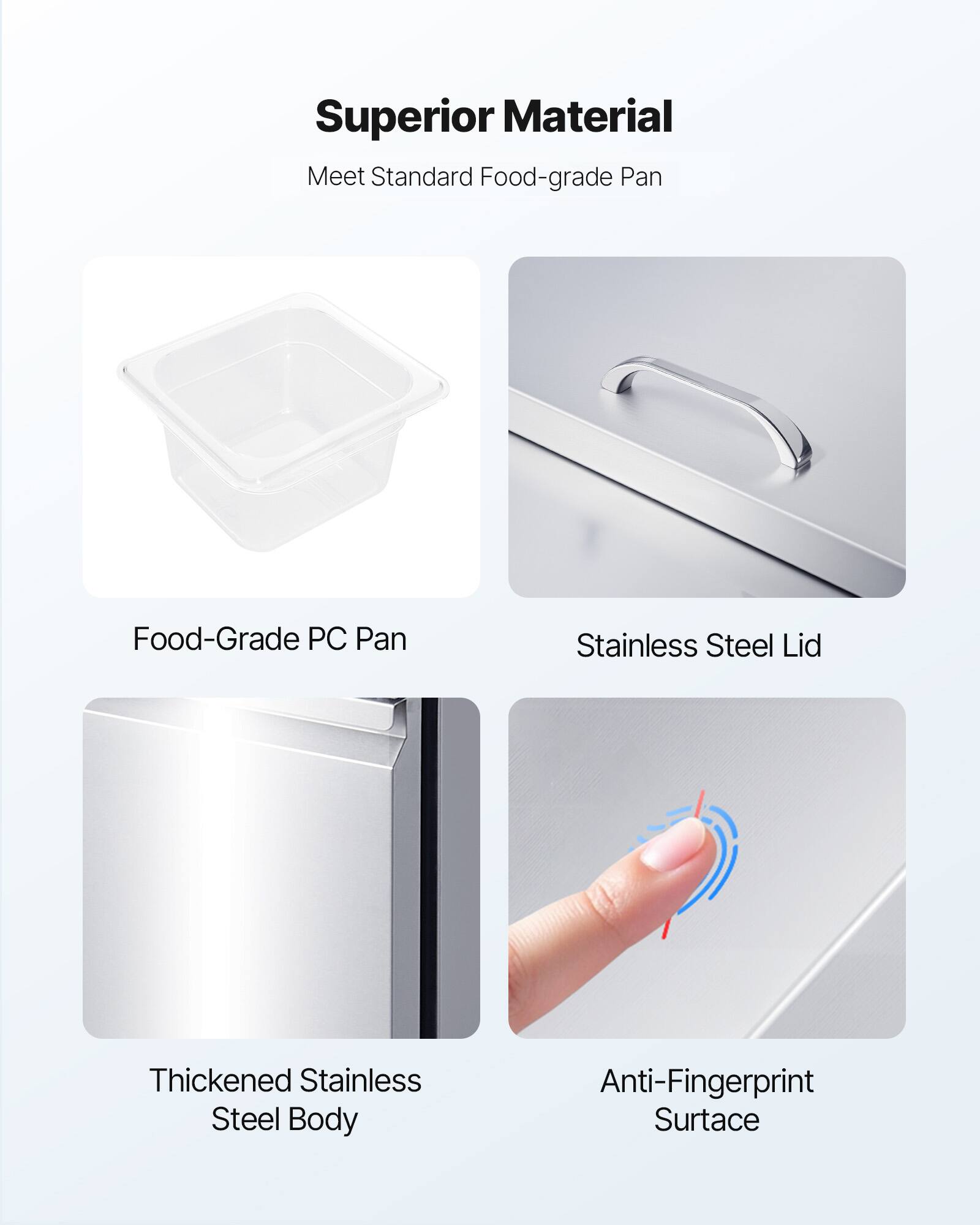 Superior Material  
Meet Standard Food-grade Pan  

- Food-Grade PC Pan  
- Stainless Steel Lid  
- Thickened Stainless Steel Body  
- Anti-Fingerprint Surface