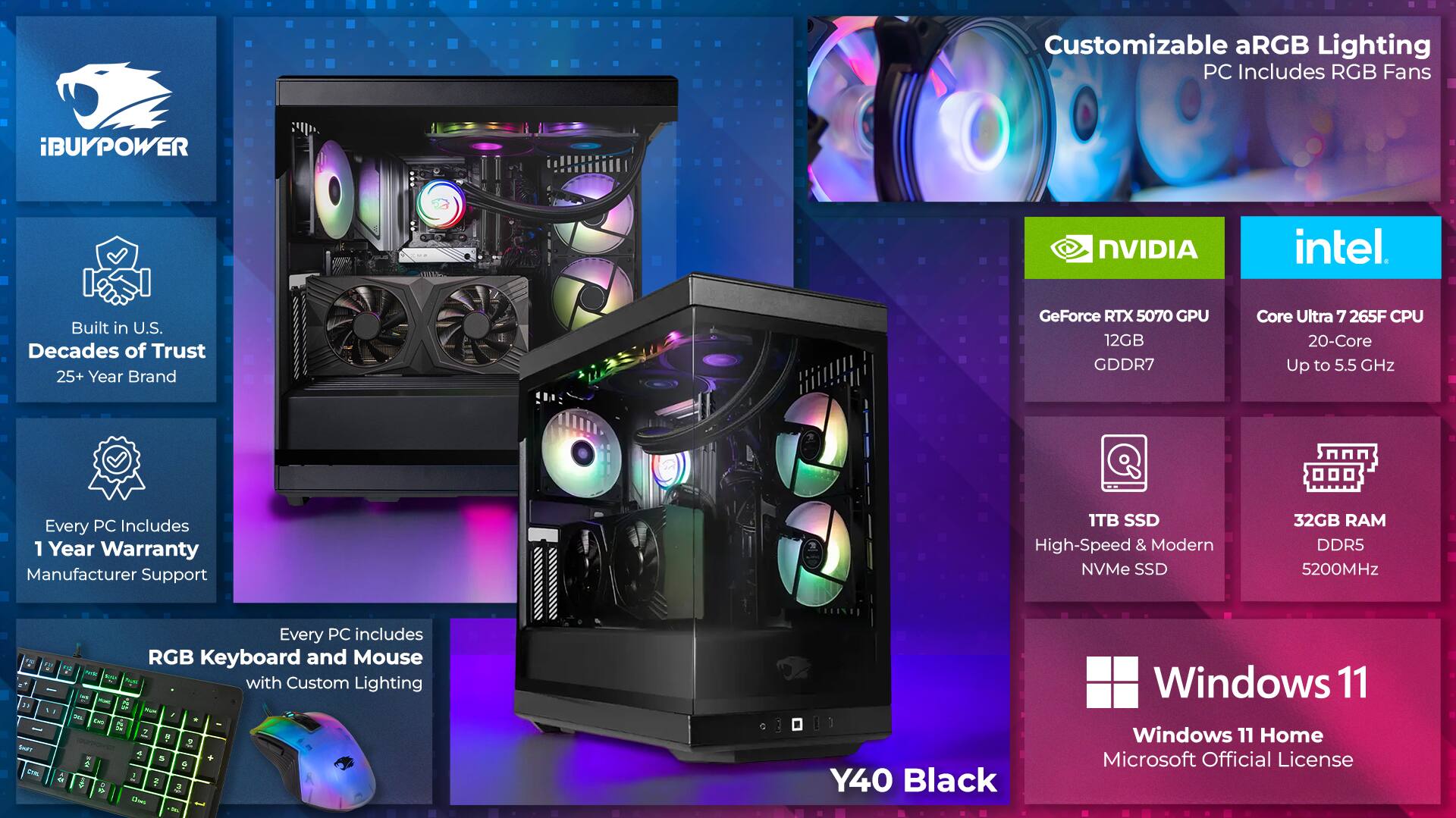 Customizable aRGB Lighting PC Includes RGB Fans

iBUYPOWER NVIDIA intel

Built in U.S. Decades of Trust 25+ Year Brand

GeForce RTX 5070 GPU 12GB GDDR7

Core Ultra 7 265F CPU 20-Core Up to 5.5 GHz

Every PC Includes 1 Year Warranty Manufacturer Support

1TB SSD High-Speed & Modern NVMe SSD

32GB RAM DDR5 5200MHz

Every PC includes 2 RGB Keyboard and Mouse with Custom Lighting

Y40 Black

Windows 11 Home Microsoft Official License