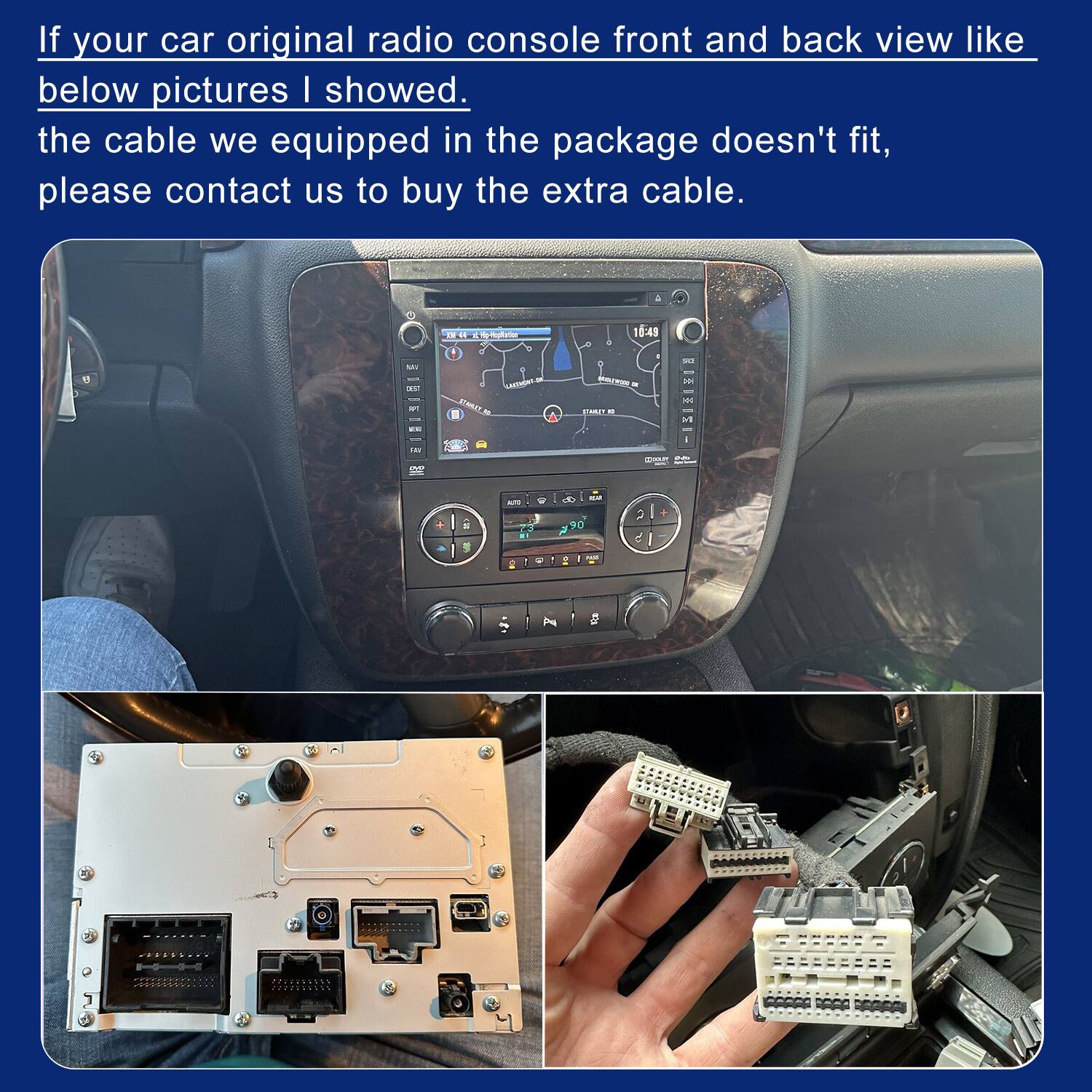 If your car original radio console front and back view like below pictures I showed. the cable we equipped in the package doesn't fit, please contact us to buy the extra cable.