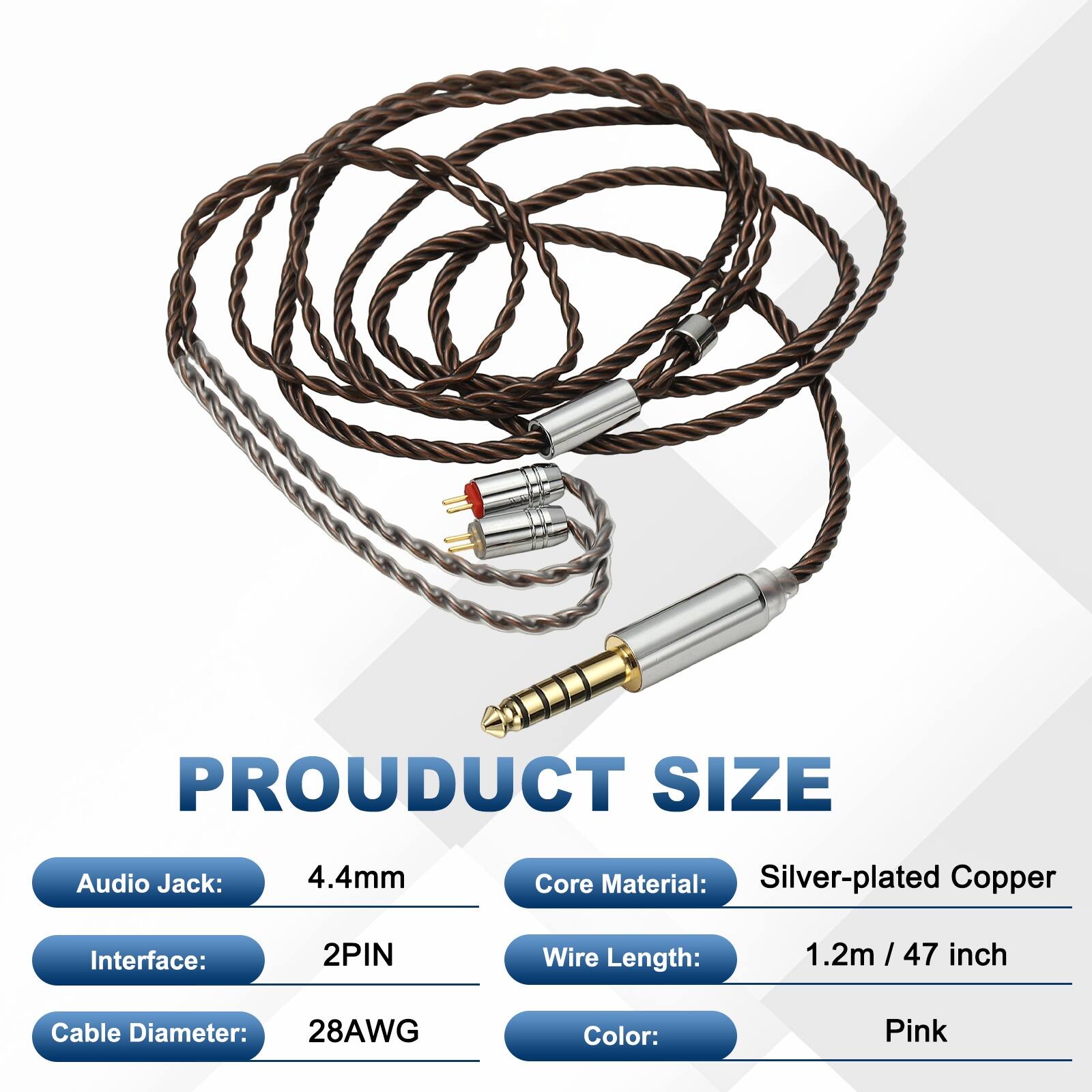 PRODUCT SIZE

Audio Jack: 4.4mm  
Core Material: Silver-plated Copper  
Interface: 2PIN  
Wire Length: 1.2m / 47 inch  
Cable Diameter: 28AWG  
Color: Pink