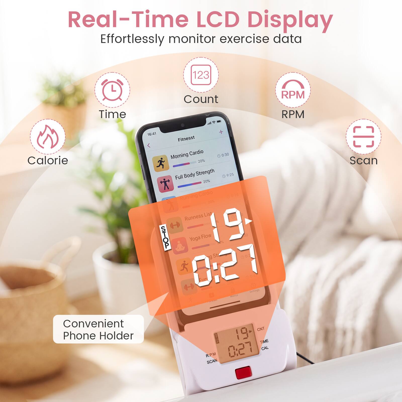 Real-Time LCD Display  
Effortlessly monitor exercise data  
- Time  
- Count  
- RPM  
- Calorie  

16:41  
Fitnesst Cardio  
0:30 Morning  
20% Body Strength  
9:25 Full Body  
20% Cardio - Running  
20%  

Yoga Flow  
19 g  
St  
0:27  

Convenient Phone Holder  
CNT  
19  
TIME  
0:27  
CAL  
PLPM  
SCAN