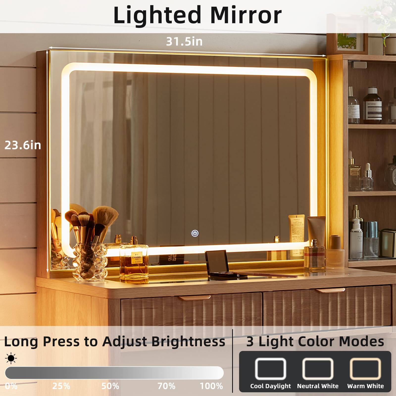 Lighted Mirror  
31.5in x 23.6in  

Long Press to Adjust Brightness  
3 Light Color Modes  
0% 25% 50% 70% 100%  
Cool Daylight Neutral White Warm White