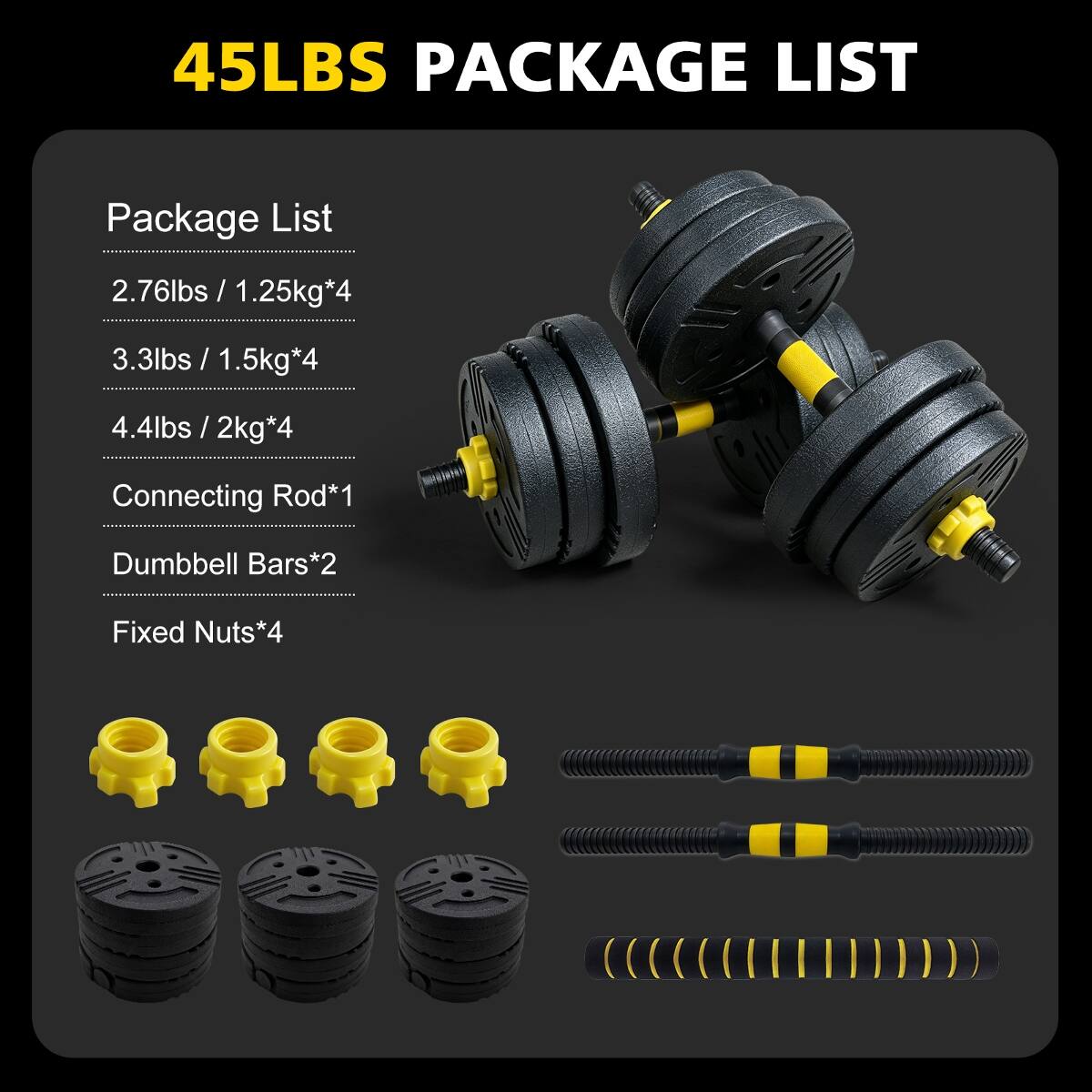 45LBS PACKAGE LIST

Package List
- 2.76lbs / 1.25kg*4
- 3.3lbs / 1.5kg*4
- 4.4lbs / 2kg*4
- Connecting Rod*1
- Dumbbell Bars*2
- Fixed Nuts*4