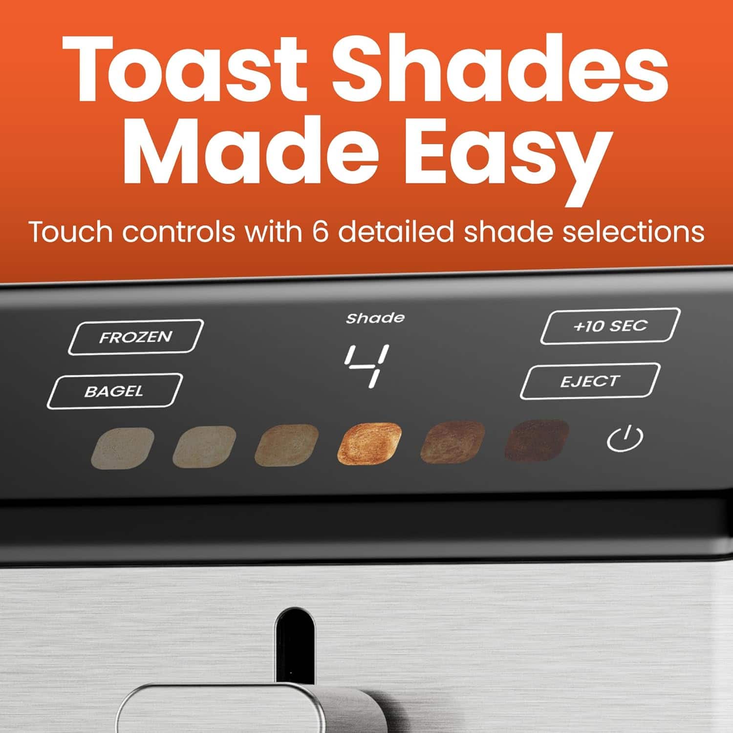 Toast Shades Made Easy
Touch controls with 6 detailed shade selections
FROZEN BAGEL
Shade 4
+10 SEC EJECT