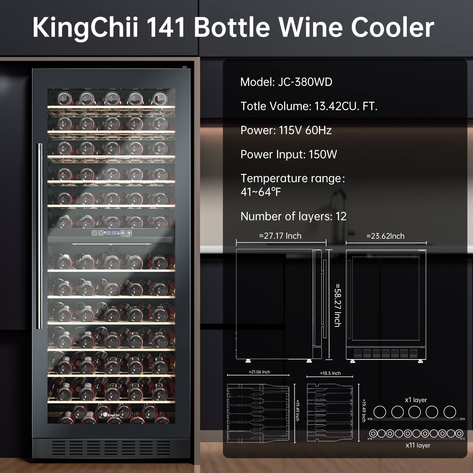 KingChii 141 Bottle Wine Cooler  
Model: JC-380WD  
Total Volume: 13.42CU. FT.  
Power: 115V 60Hz  
Power Input: 150W  
Temperature range: 41~64°F  
Number of layers: 12  
Dimensions: 27.17 Inch x 23.62 Inch x 55.27 Inch  
x1 layer: 27 Inch x 21.0 Inch x 18.5 Inch  
x11 layer