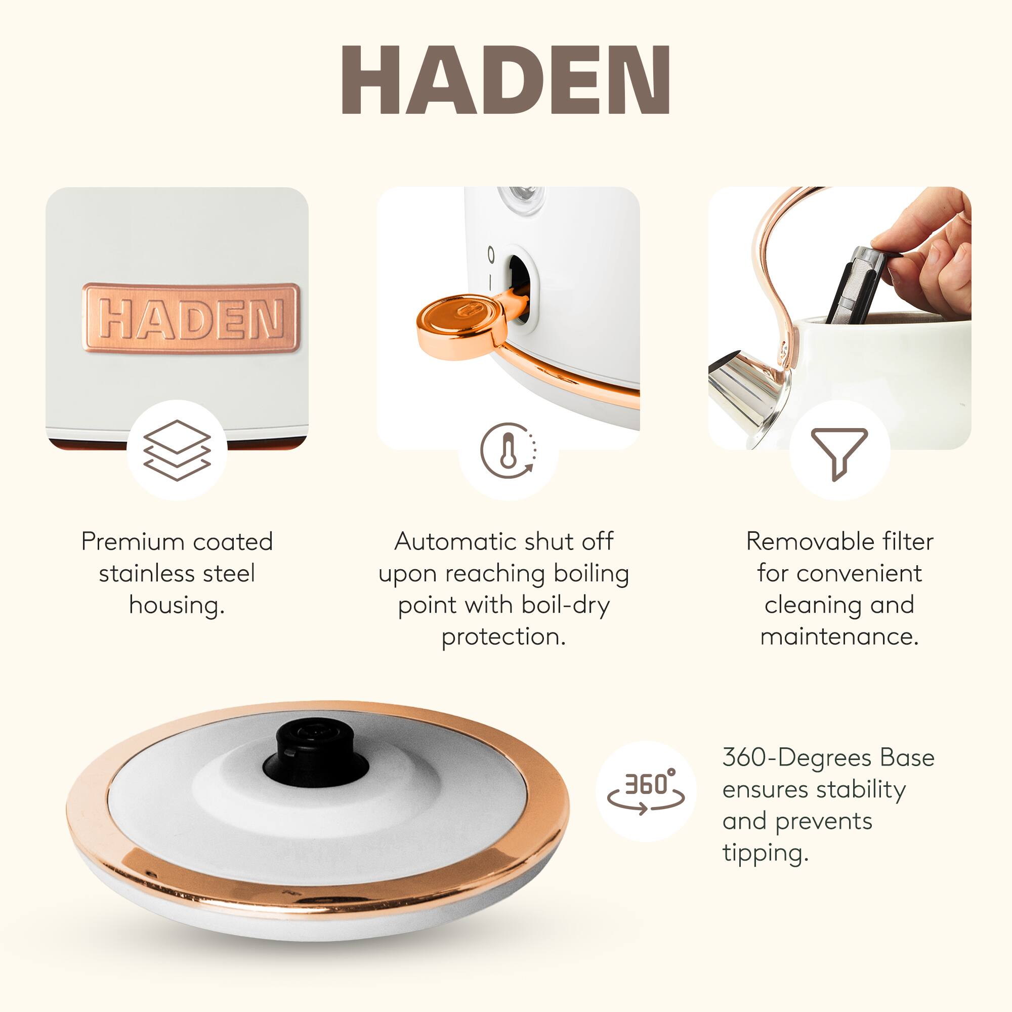 HADEN

- Premium coated stainless steel housing.
- Automatic shut off upon reaching boiling point with boil-dry protection.
- Removable filter for convenient cleaning and maintenance.
- 360-Degrees Base ensures stability and prevents tipping.