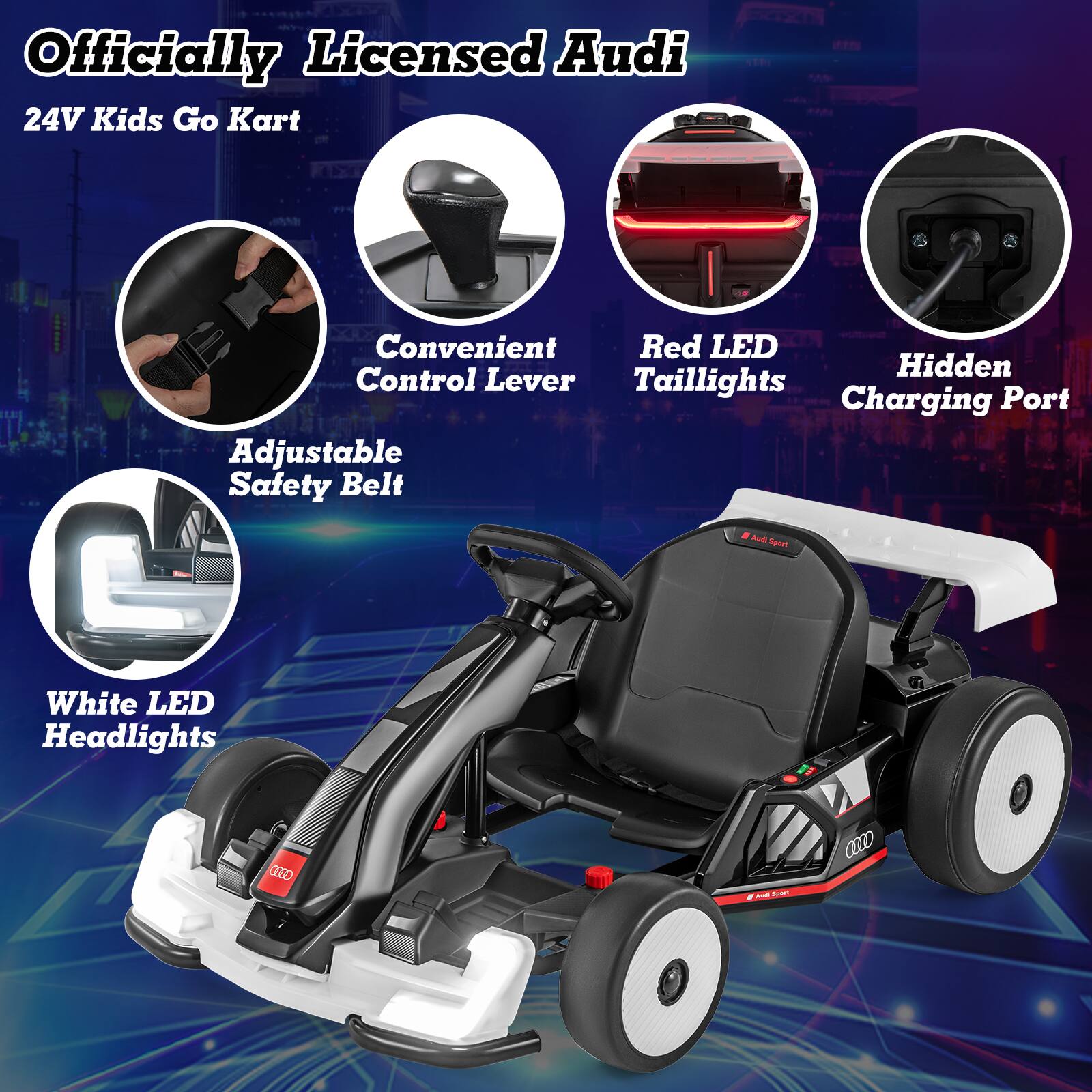 Officially Licensed Audi  
24V Kids Go Kart  

- Convenient Control Lever  
- Red LED Taillights  
- Hidden Charging Port  
- Adjustable Safety Belt  
- White LED Headlights