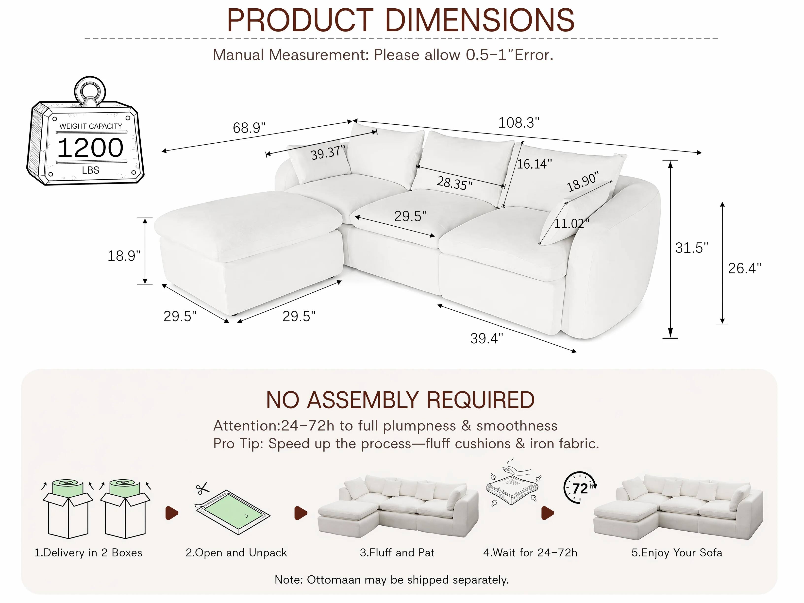 PRODUCT DIMENSIONS  
Manual Measurement: Please allow 0.5-1" Error.  

WEIGHT CAPACITY 1200 LBS  

68.9"  
39.37"  
28.35"  
29.5"  
108.3"  
16.14"  
18.90"  
11.02"  
18.9"  
31.5"  
26.4"  
29.5"  
29.5"  
39.4"  

NO ASSEMBLY REQUIRED  
Attention: 24-72h to full plumpness & smoothness  
Pro Tip: Speed up the process—fluff cushions & iron fabric.  

1. Delivery in 2 Boxes  
2. Open and Unpack  
3. Fluff and Pat  
4. Wait for 24-72h  
5. Enjoy Your Sofa  

Note: Ottomaan may be shipped separately.