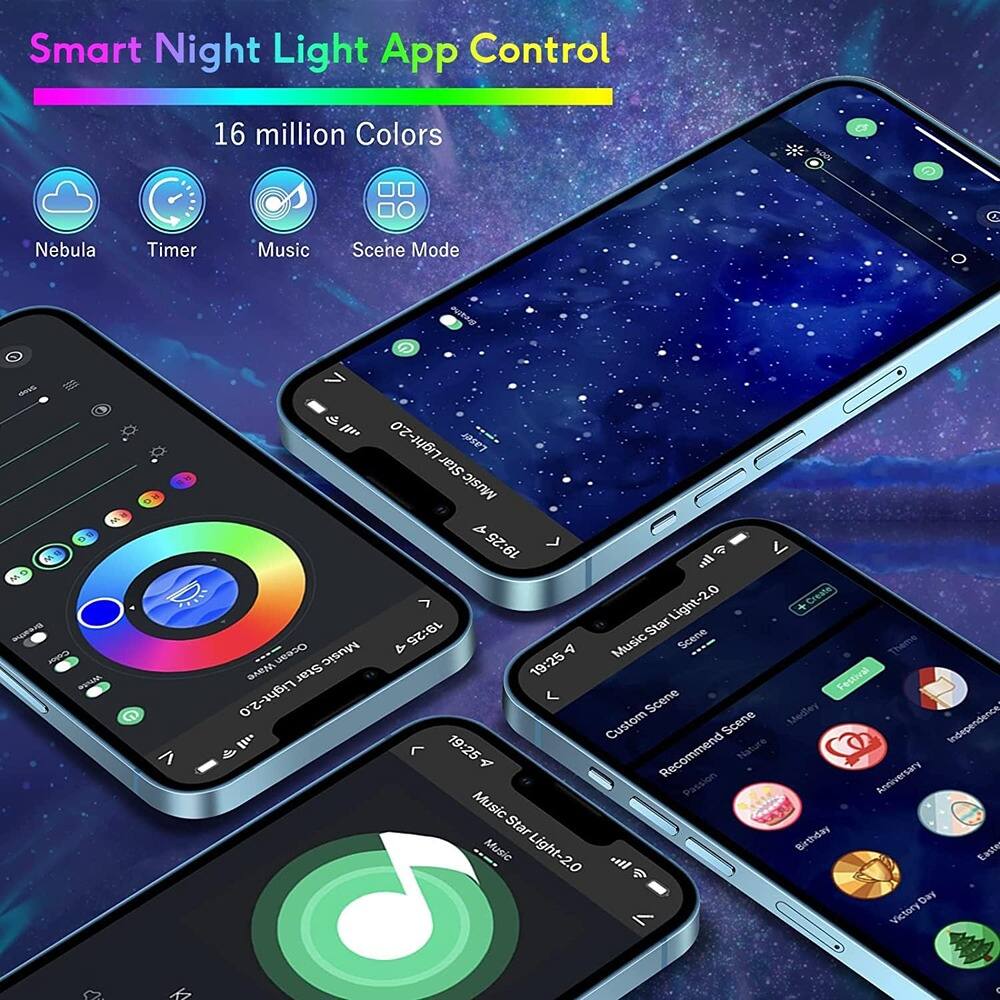 Smart Night Light App Control

16 million Colors

Nebula Timer Music Scene Mode

MusicStarLight-2.0

19:25 Star Scene Ocean Music & 4 Music -..- Theme Star 19:25 Festival Light-2.0 Scene Medley Custom Scene Independence 19:25 Nature 4 Recommend Anniversary Passion MusicStarLight-2.0 Music all Birthday Victory 2.0

Custom Scene
Recommend Scene
Passion
Anniversary
Birthday
Victory Day