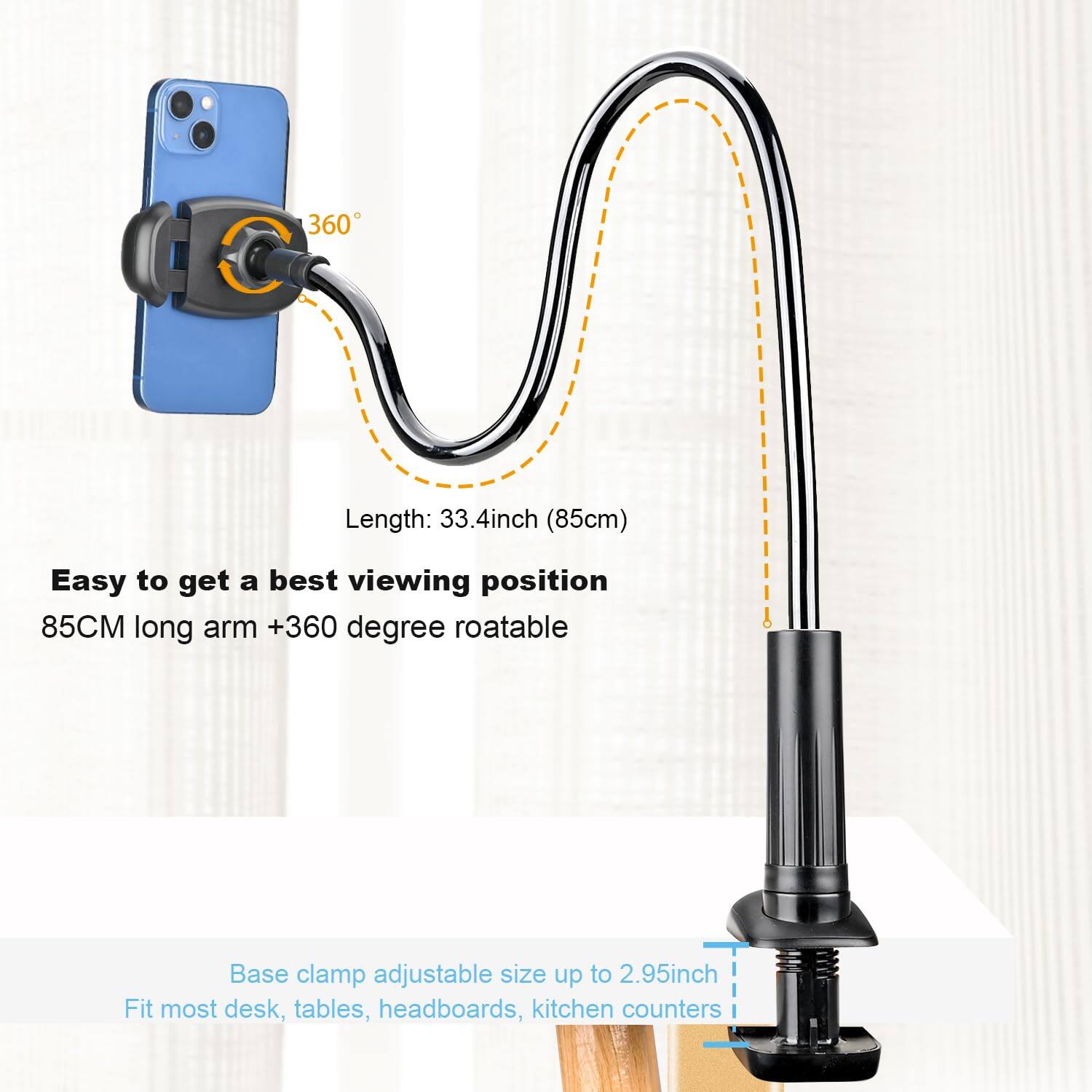 360 Length: 33.4 inch (85cm)  
Easy to get a best viewing position  
85CM long arm +360 degree roatable  
Base clamp adjustable size up to 2.95 inch  
Fit most desk, tables, headboards, kitchen counters