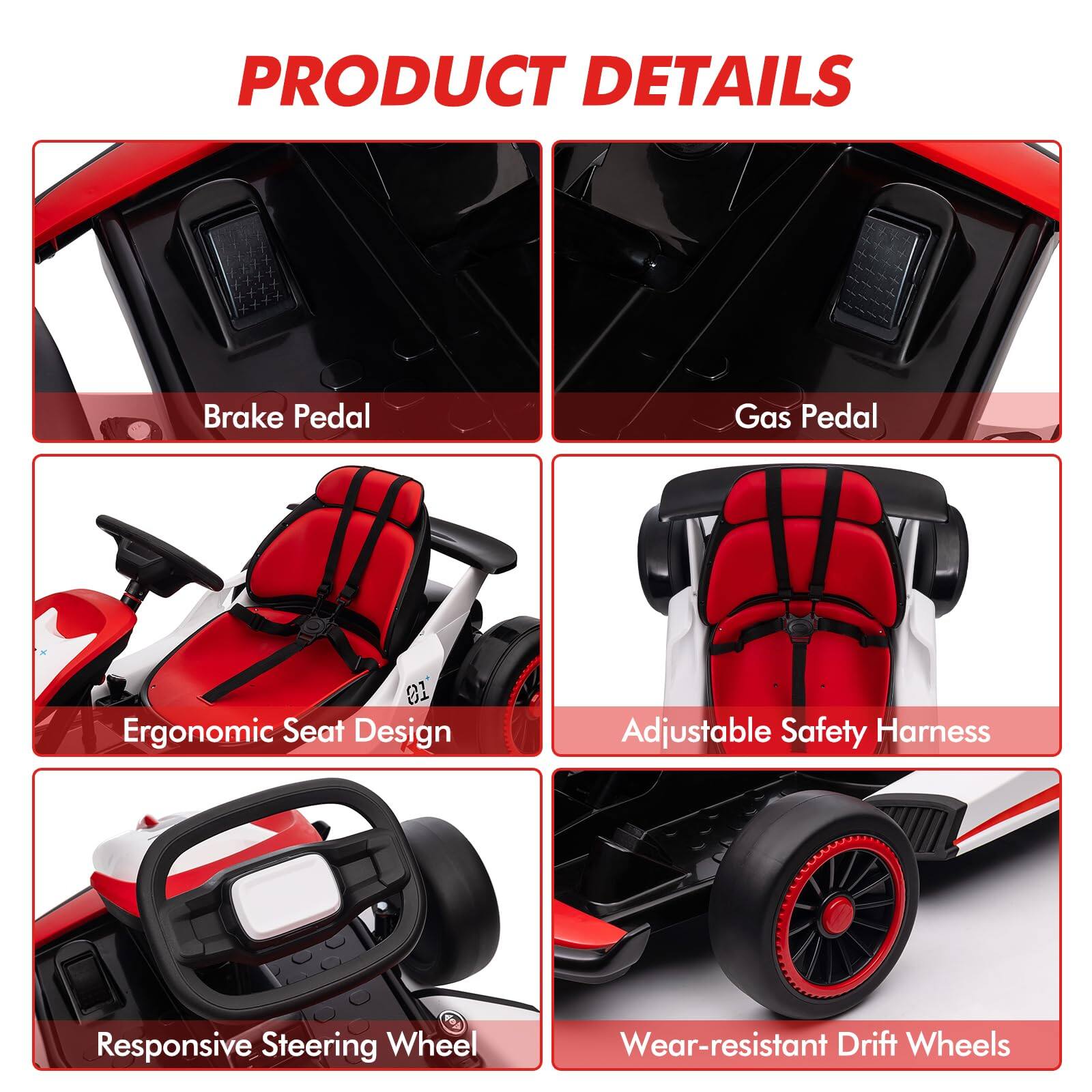 PRODUCT DETAILS

- Brake Pedal
- Gas Pedal
- Ergonomic Seat Design
- Adjustable Safety Harness
- Responsive Steering Wheel
- Wear-resistant Drift Wheels