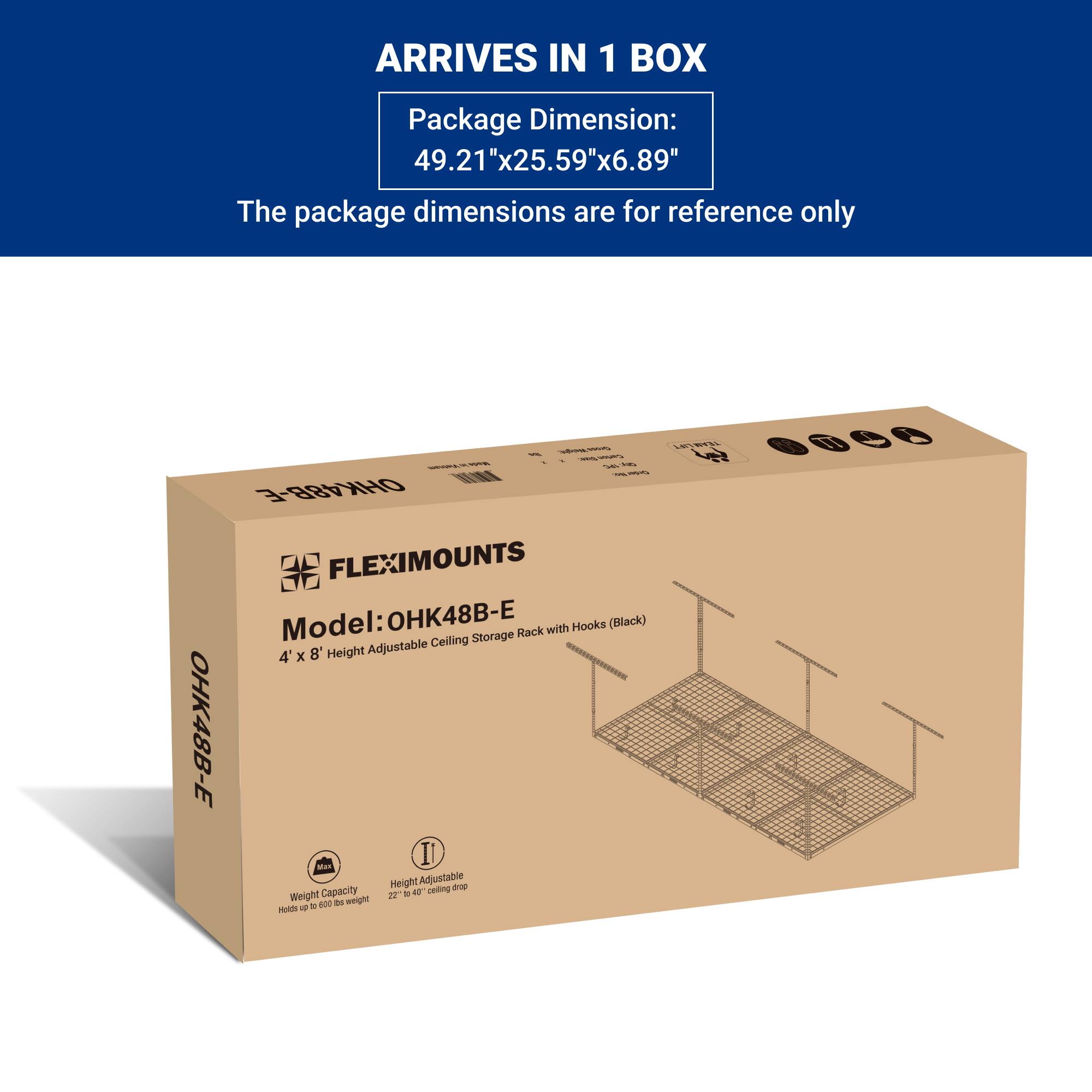 ARRIVES IN 1 BOX

Package Dimension:  
49.21"x25.59"x6.89"

The package dimensions are for reference only

FLEXIMOUNTS  
Model: OHK48B-E  
4' x 8' Height Adjustable Ceiling Storage Rack with Hooks (Black)

Weight Capacity: Holds up to 200 lbs weight  
Height Adjustable: 22" to 40" ceiling drop
