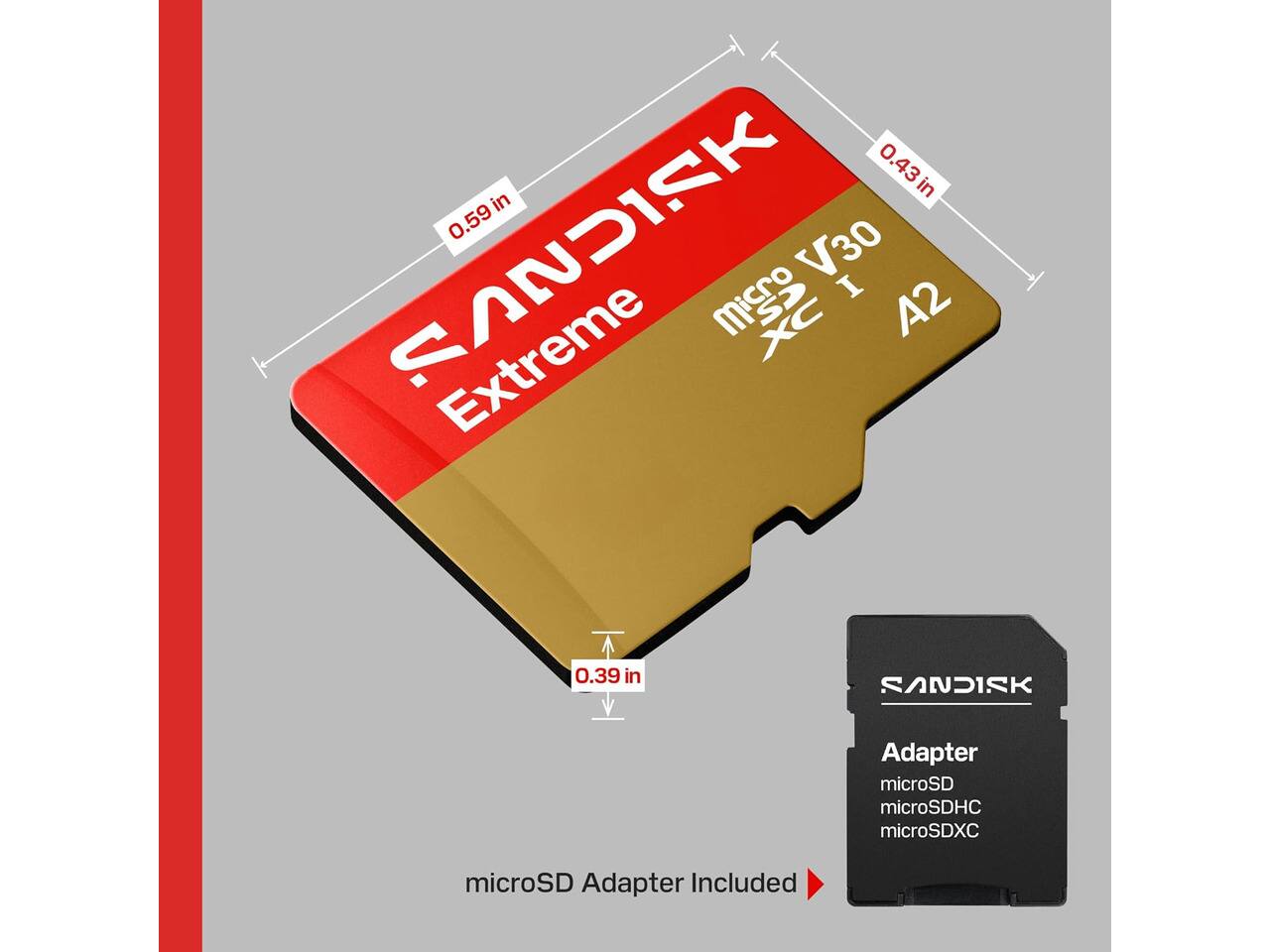 0.43 in x 0.59 in x 0.39 in

SANDISK Extreme microSDXC V30 I A2

SANDISK Adapter
microSD microSDHC microSDXC

microSD Adapter Included