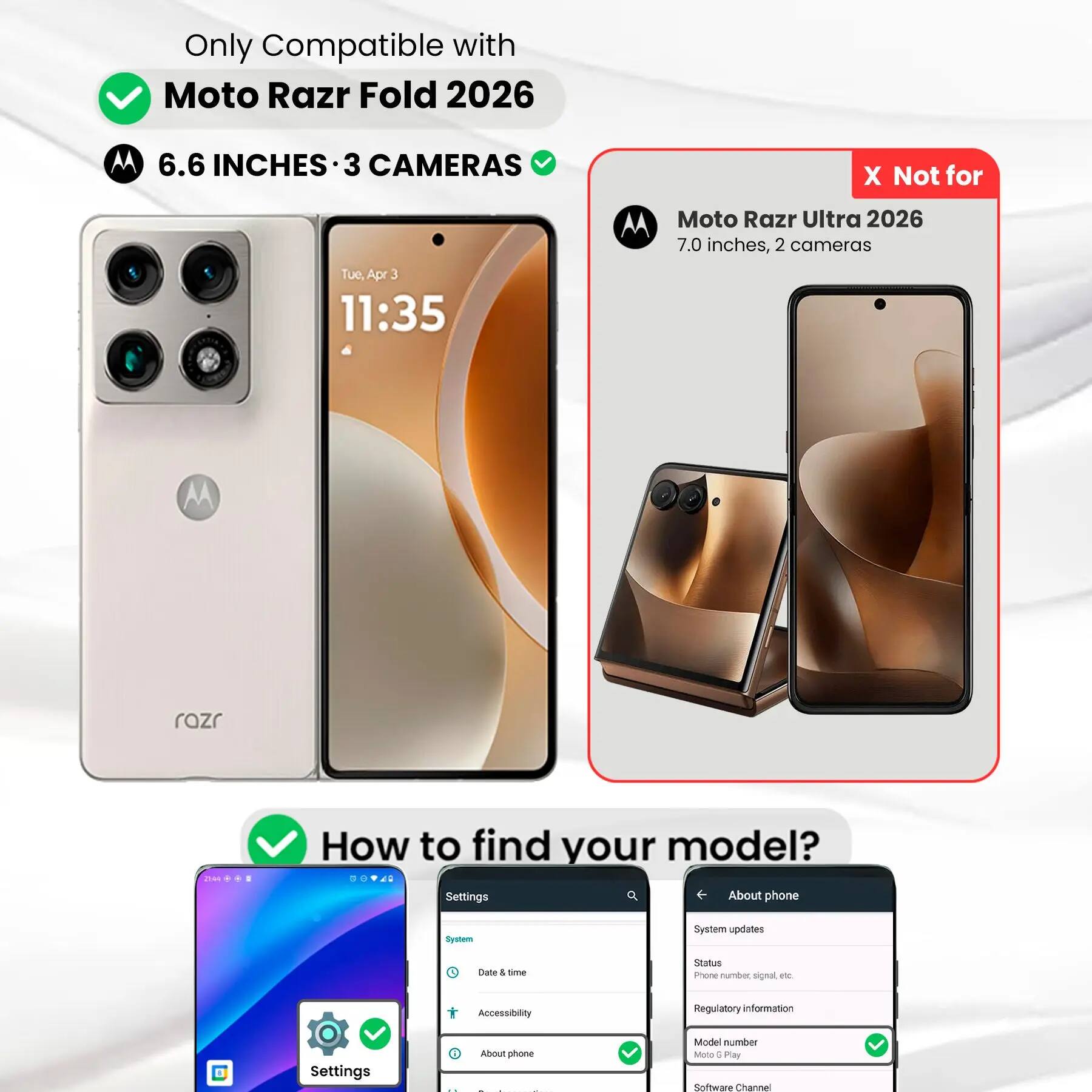 Only Compatible with Moto Razr Fold 2026  
6.6 INCHES • 3 CAMERAS  

X Not for  
Moto Razr Ultra 2026  
7.0 inches, 2 cameras  

How to find your model?  
Settings  
- System  
  - Date & time  
  - Accessibility  
  - About phone  
    - System updates  
    - Status  
    - Phone number, signal, etc.  
    - Regulatory information  
    - Model number  
    - Software Channel