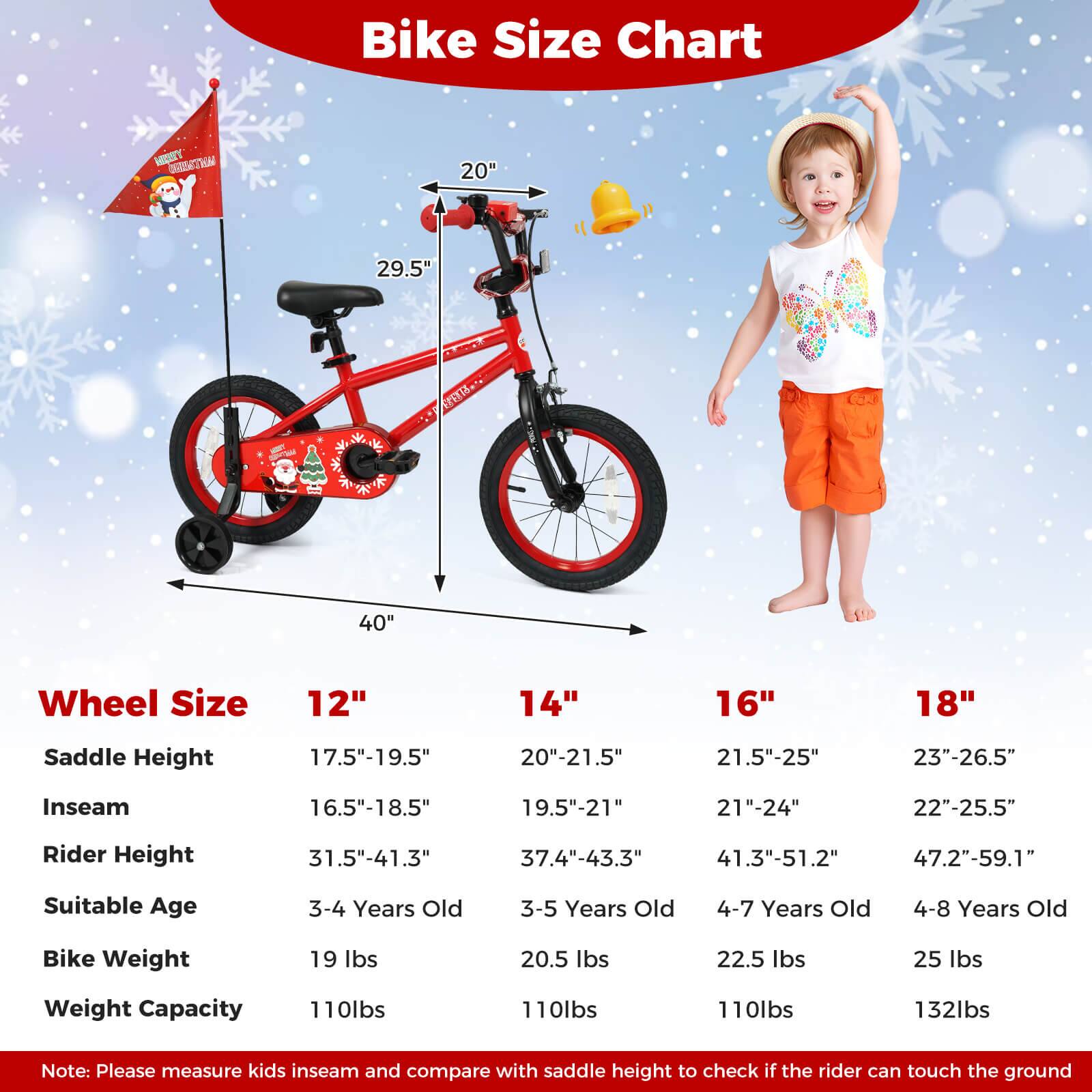 **Bike Size Chart**

- **Wheel Size**
  - 12"
  - 14"
  - 16"
  - 18"

- **Saddle Height**
  - 17.5"-19.5"
  - 20"-21.5"
  - 21.5"-25"
  - 23"-26.5"

- **Inseam**
  - 16.5"-18.5"
  - 19.5"-21"
  - 21"-24"
  - 22"-25.5"

- **Rider Height**
  - 31.5"-41.3"
  - 37.4"-43.3"
  - 41.3"-51.2"
  - 47.2"-59.1"

- **Suitable Age**
  - 3-4 Years Old
  - 3-5 Years Old
  - 4-7 Years Old
  - 4-8 Years Old

- **Bike Weight**
  - 19 lbs
  - 20.