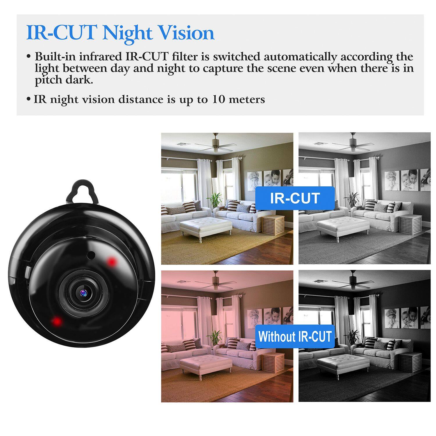 IR-CUT Night Vision

- Built-in infrared IR-CUT filter is switched automatically according to the light between day and night to capture the scene even when there is in pitch dark.
- IR night vision distance is up to 10 meters

IR-CUT

Without IR-CUT