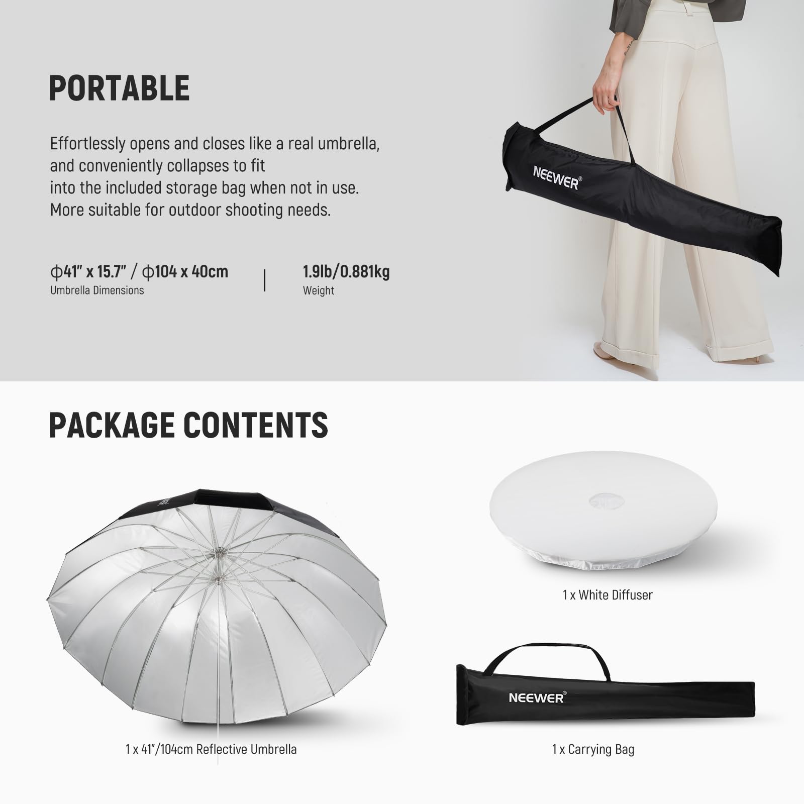 PORTABLE  
Effortlessly opens and closes like a real umbrella, and conveniently collapses to fit into the included storage bag when not in use. More suitable for outdoor shooting needs.  

NEEWER 41" x 15.7" / 104 x 40cm Umbrella Dimensions | 1.9lb/0.881kg Weight  

PACKAGE CONTENTS  
1 x White Diffuser  
1 x 41/104cm Reflective Umbrella  
1 x Carrying Bag