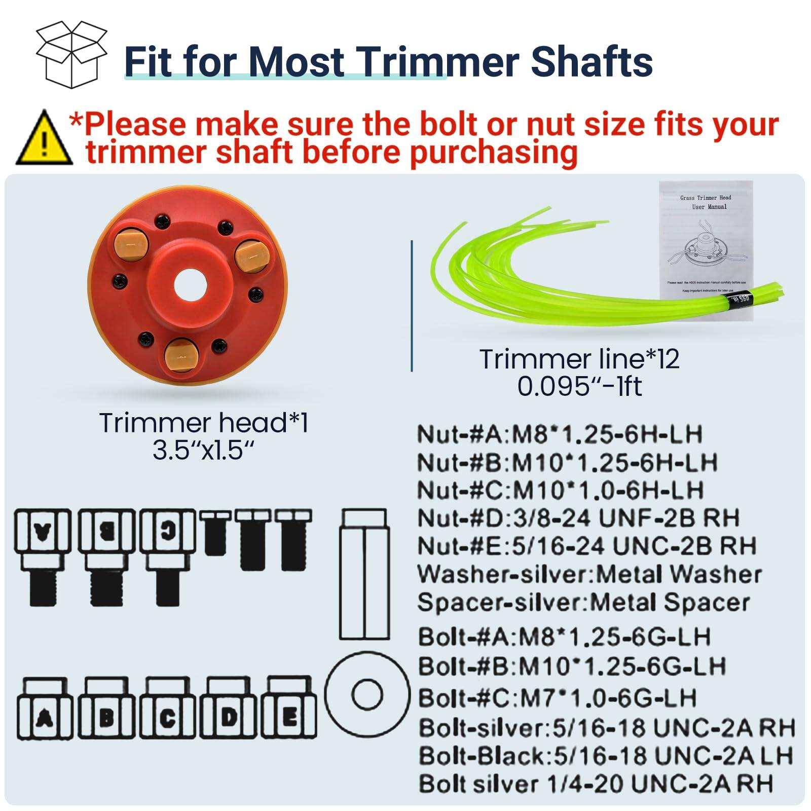 Fit for Most Trimmer Shafts

*Please make sure the bolt or nut size fits your trimmer shaft before purchasing

- Trimmer head*1 3.5"x1.5"
- Trimmer line*12 0.095"-1ft

- Nut-#A: M8*1.25-6H-LH
- Nut-#B: M10*1.25-6H-LH
- Nut-#C: M10*1.0-6H-LH
- Nut-#D: 3/8-24 UNF-2B RH
- Nut-#E: 5/16-24 UNC-2B RH
- Washer-silver: Metal Washer
- Spacer-silver: Metal Spacer
- Bolt-#A: M8*1.25-6G-LH
- Bolt-#B: M10*1.25-6G-LH
- Bolt-#C: M7*1.0-6G-LH
- Bolt-silver: 5/16-18 UNC-2A RH
- Bolt-Black: 5/1