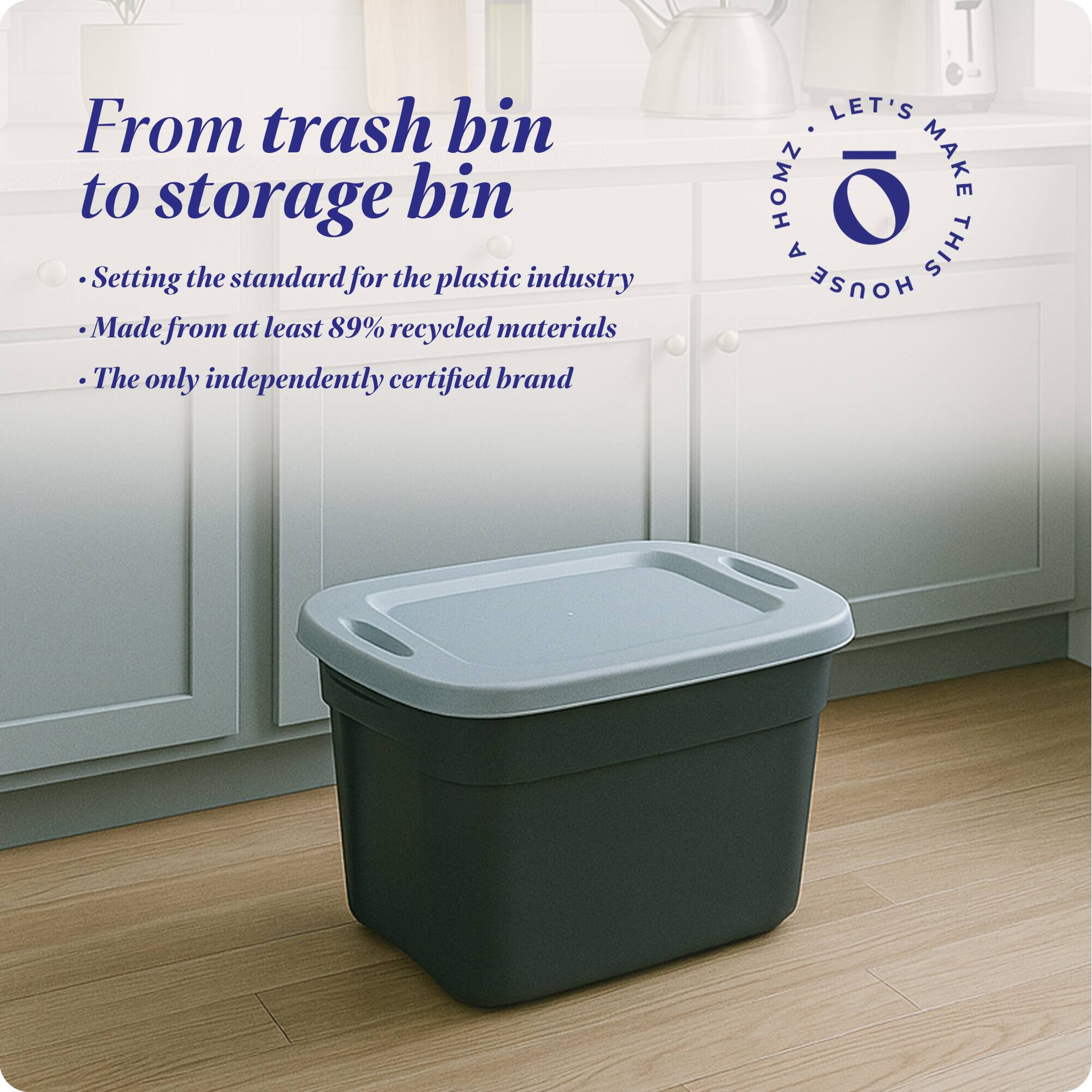 From trash bin to storage bin

- Setting the standard for the plastic industry
- Made from at least 89% recycled materials
- The only independently certified brand

LET'S MAKE THIS HOUSE