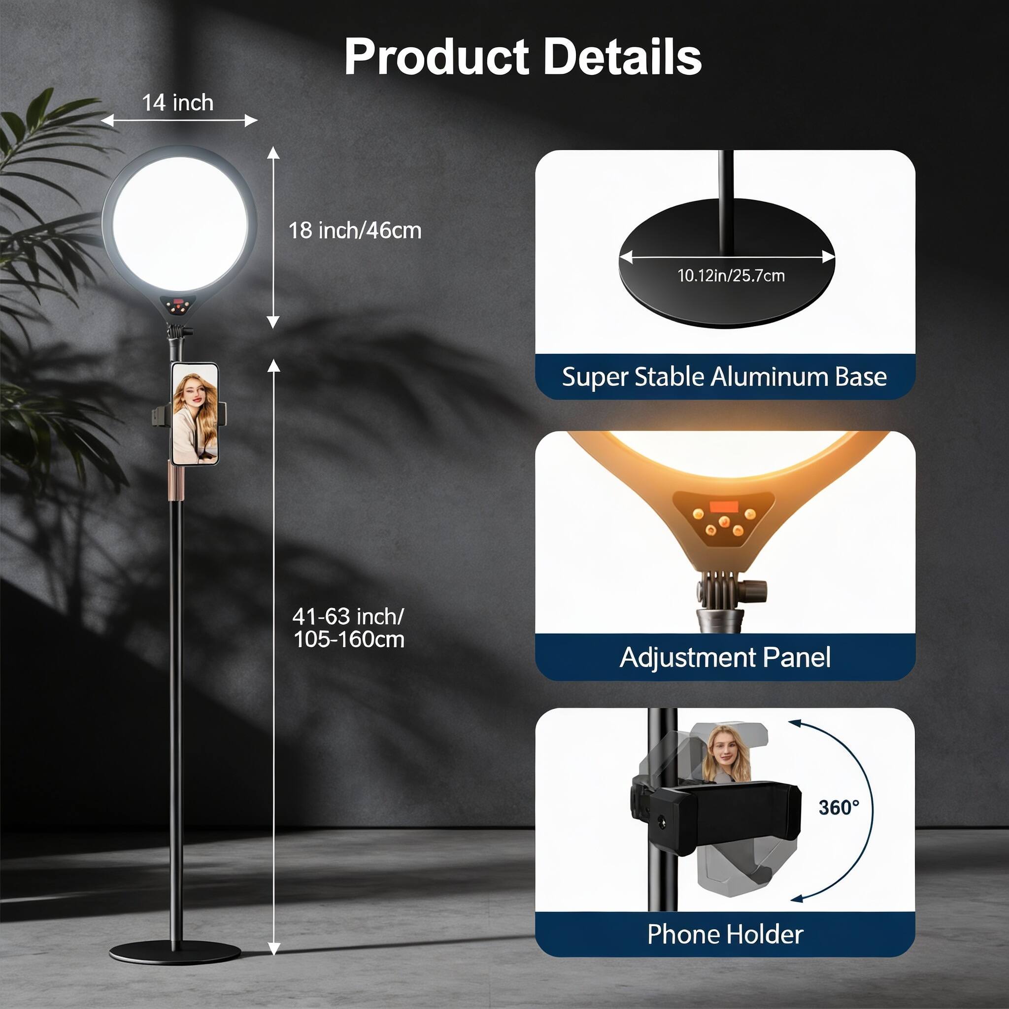 Product Details

- 14 inch
- 18 inch/46cm
- 10.12in/25.7cm Super Stable Aluminum Base
- 41-63 inch/ 105-160cm Adjustment Panel
- 360° Phone Holder