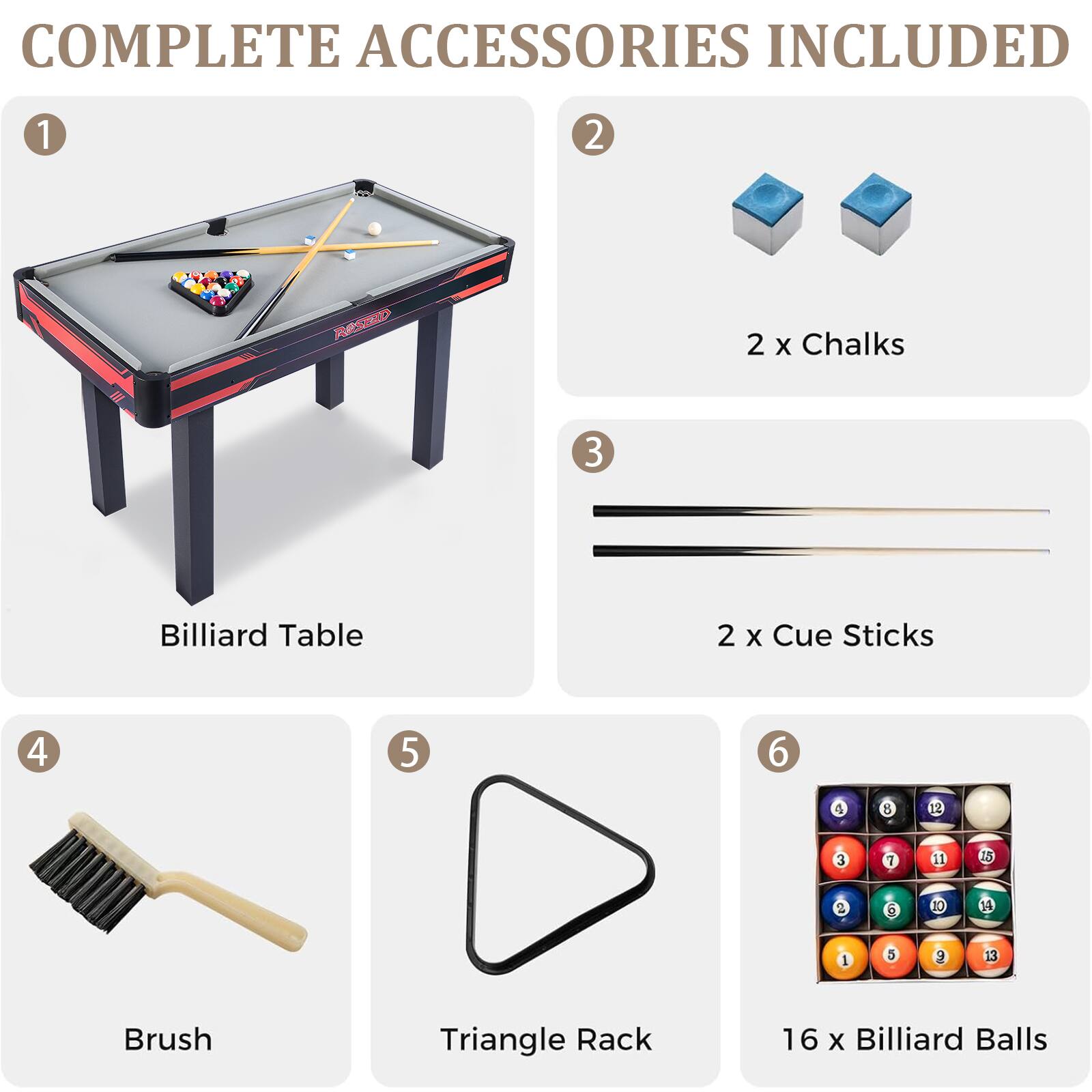COMPLETE ACCESSORIES INCLUDED
1 Billiard Table
2 2 x Chalks
3 2 x Cue Sticks
4 Brush
5 Triangle Rack
6 16 x Billiard Balls