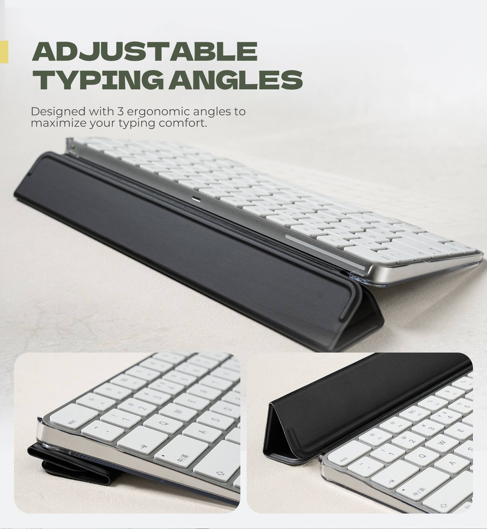 ADJUSTABLE TYPING ANGLES  
Designed with 3 ergonomic angles to maximize your typing comfort.