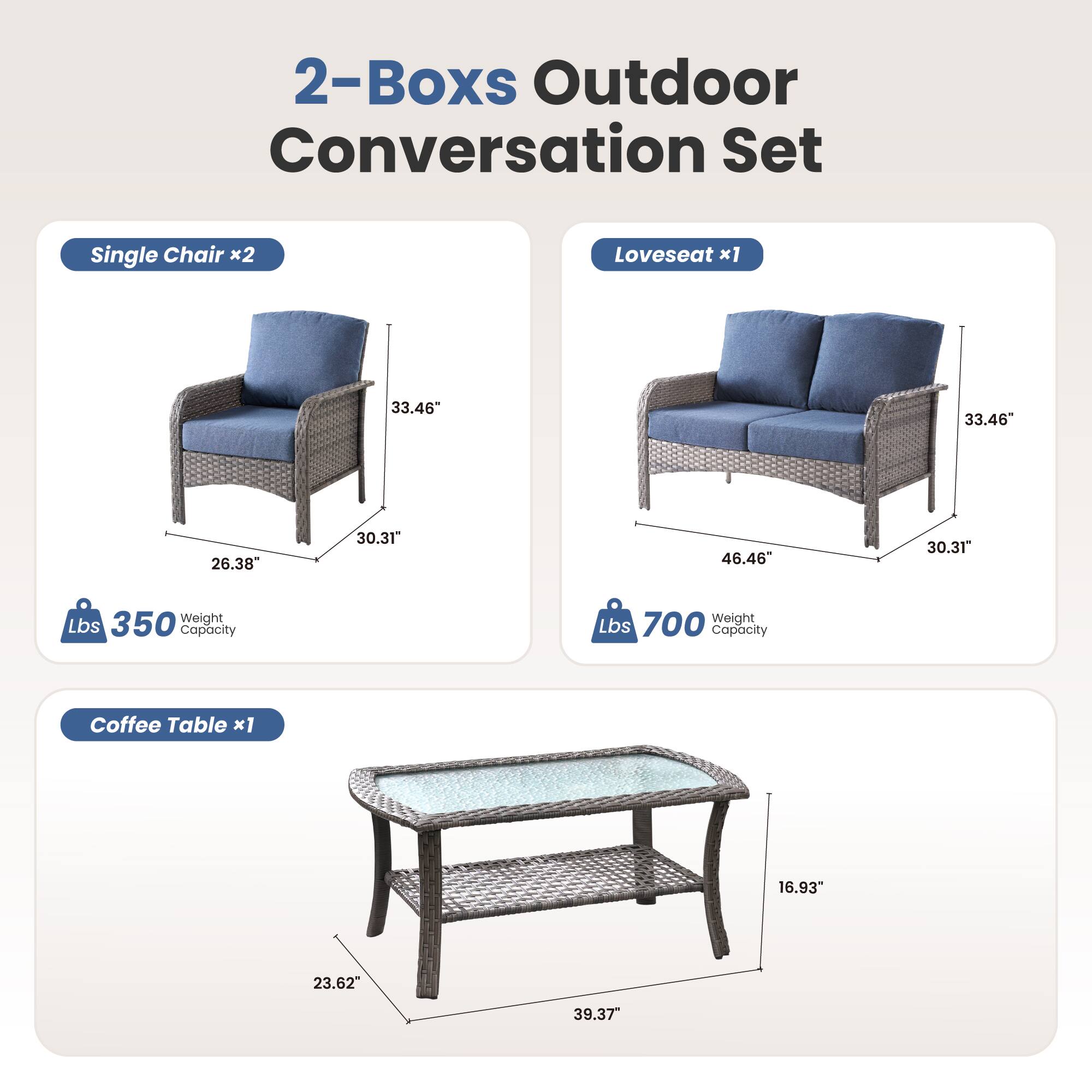 2-Boxes Outdoor Conversation Set

Single Chair x2  
33.46" H x 26.38" W x 30.31" D  
350 Lbs Weight Capacity

Loveseat x1  
33.46" H x 46.46" W x 30.31" D  
700 Lbs Weight Capacity

Coffee Table x1  
16.93" H x 23.62" W x 39.37" D