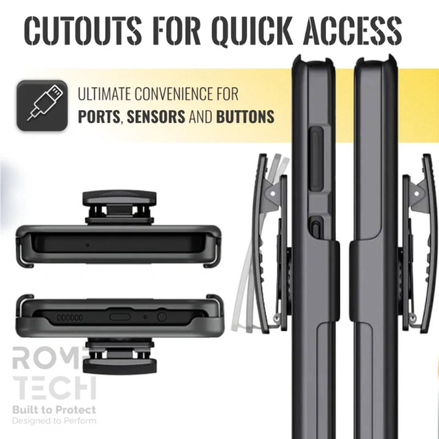 CUTOUTS FOR QUICK ACCESS

ULTIMATE CONVENIENCE FOR PORTS, SENSORS AND BUTTONS

ROM TECH
Built to Protect
Designed to Perform