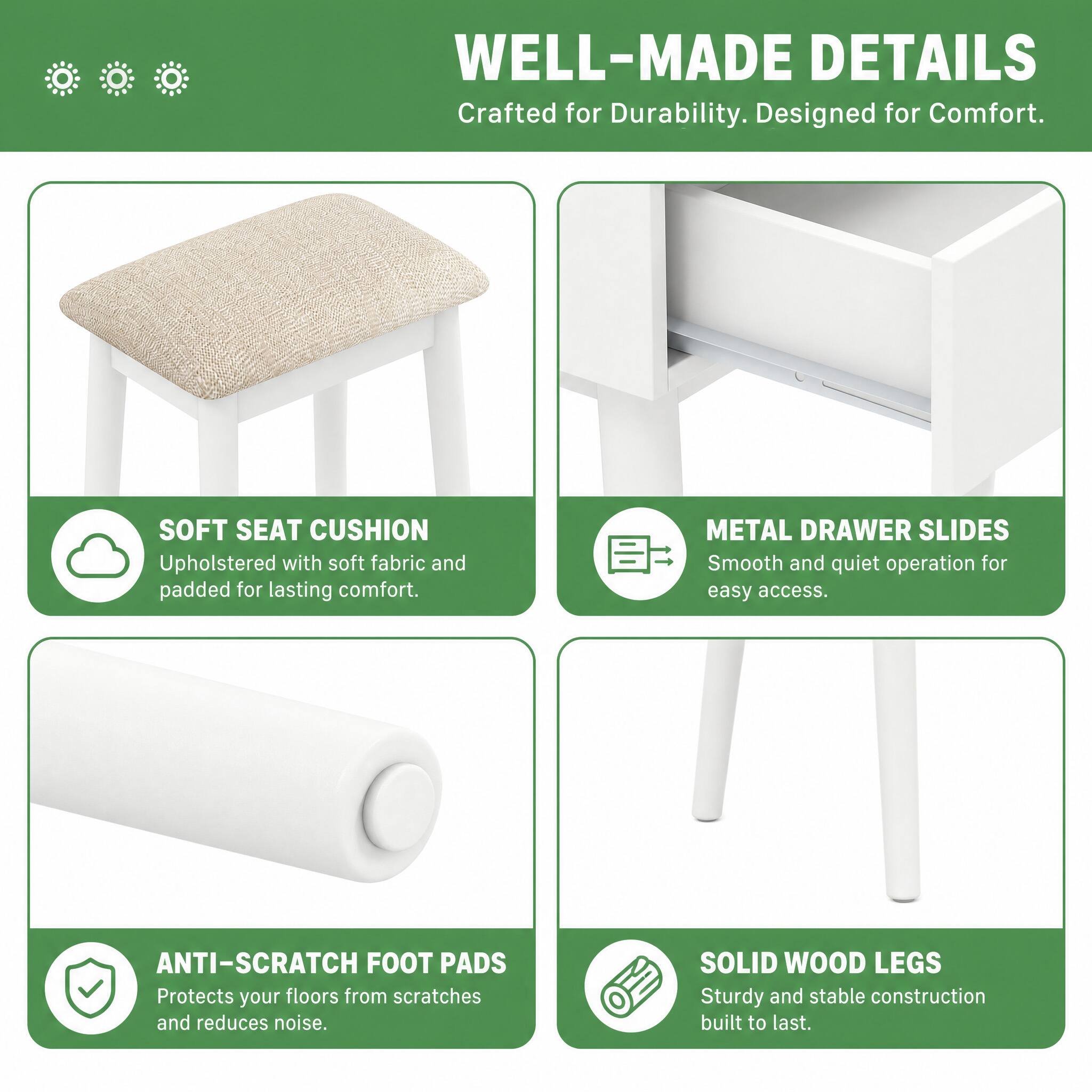 WELL-MADE DETAILS  
Crafted for Durability. Designed for Comfort.

SOFT SEAT CUSHION  
Upholstered with soft fabric and padded for lasting comfort.

METAL DRAWER SLIDES  
Smooth and quiet operation for easy access.

ANTI-SCRATCH FOOT PADS  
Protects your floors from scratches and reduces noise.

SOLID WOOD LEGS  
Sturdy and stable construction built to last.