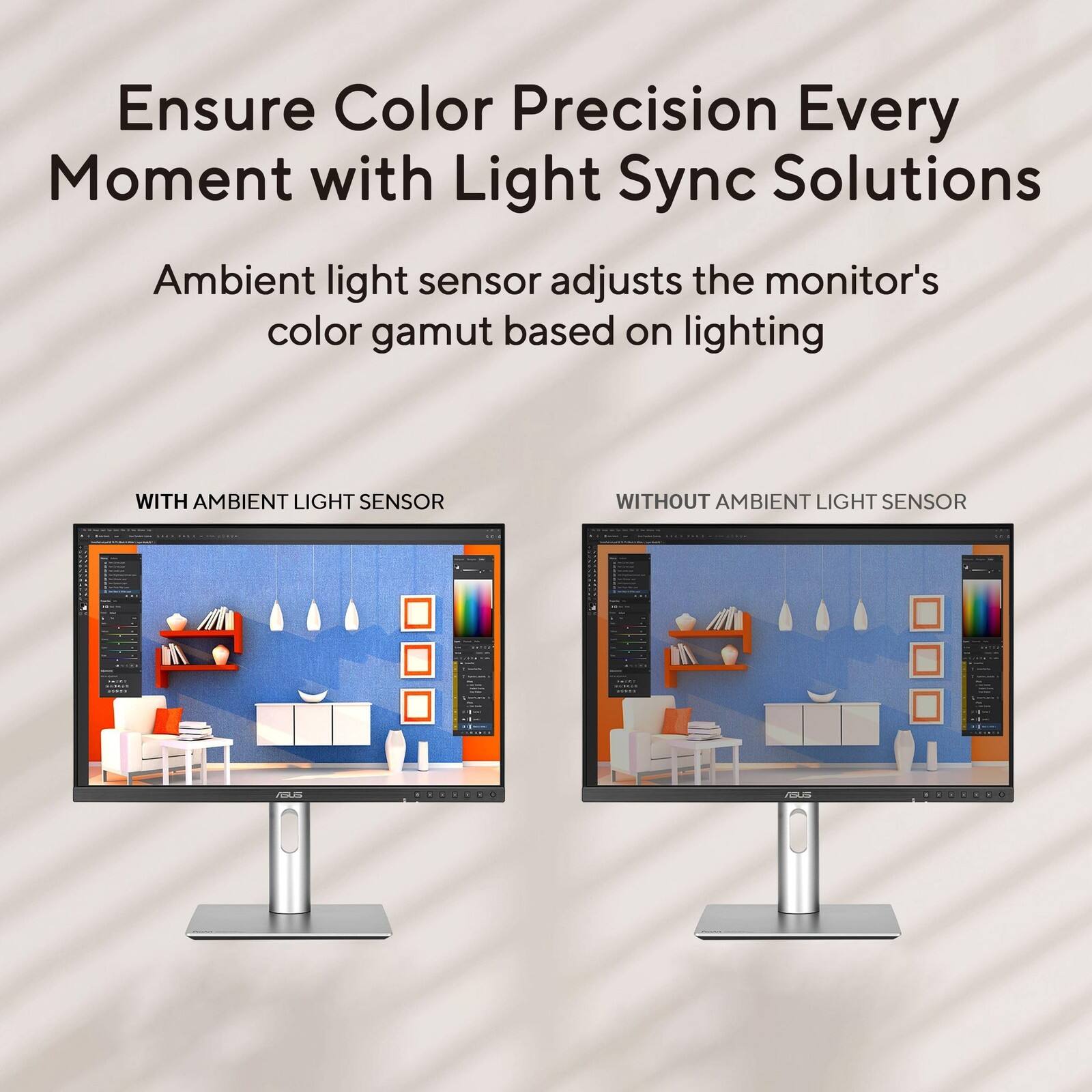 Ensure Color Precision Every Moment with Light Sync Solutions

Ambient light sensor adjusts the monitor's color gamut based on lighting

WITH AMBIENT LIGHT SENSOR

WITHOUT AMBIENT LIGHT SENSOR