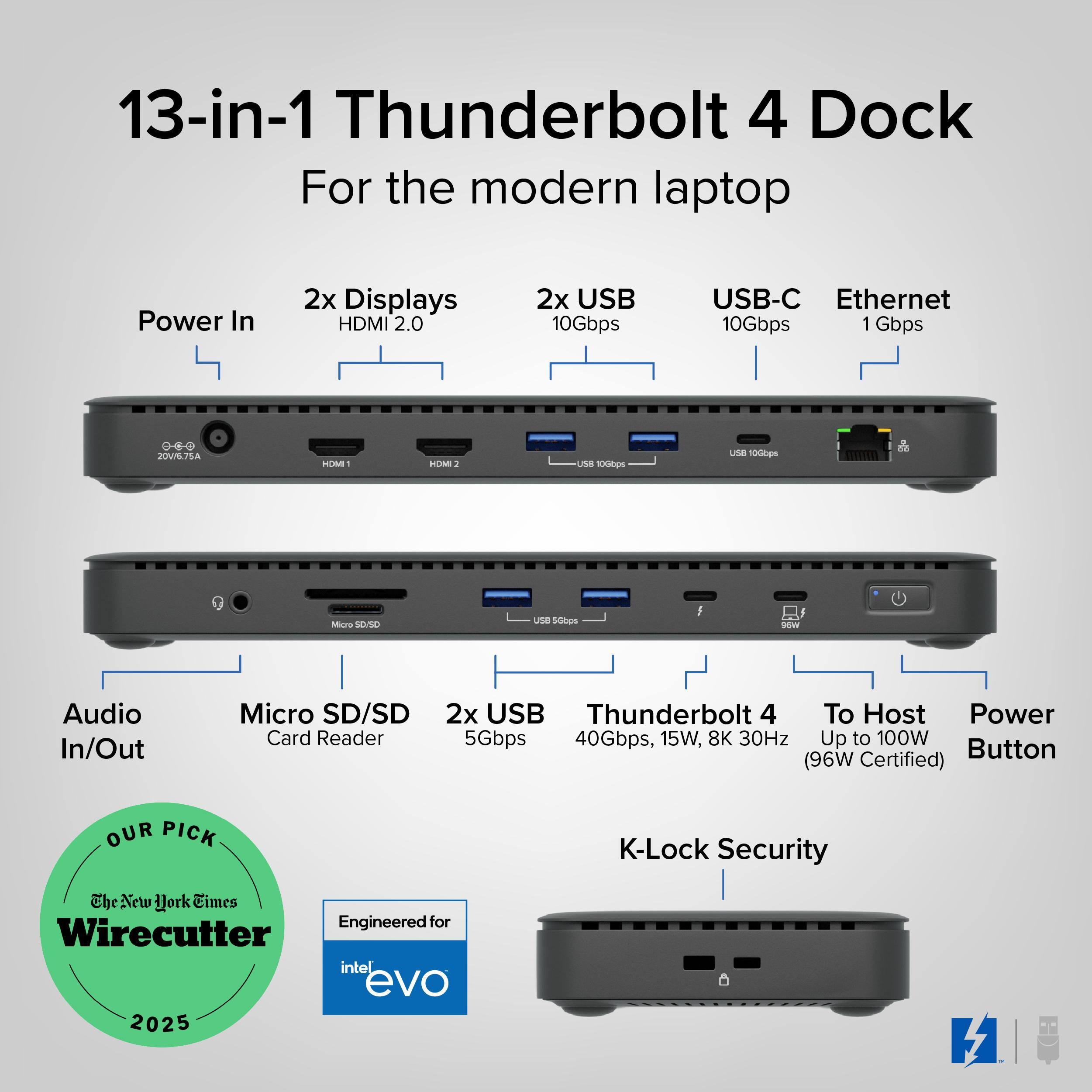 13-in-1 Thunderbolt 4 Dock For the modern laptop

Power In
2x Displays HDMI 2.0
2x USB 10Gbps
USB-C 10Gbps
Ethernet 1 Gbps

Audio In/Out
Micro SD/SD Card Reader
2x USB 5Gbps

Thunderbolt 4 40Gbps, 15W, 8K 30Hz
To Host Power Up to 100W (96W Certified)

K-Lock Security

OUR PICK
The New York Times
Wirecutter 2025

Engineered for
intel evo