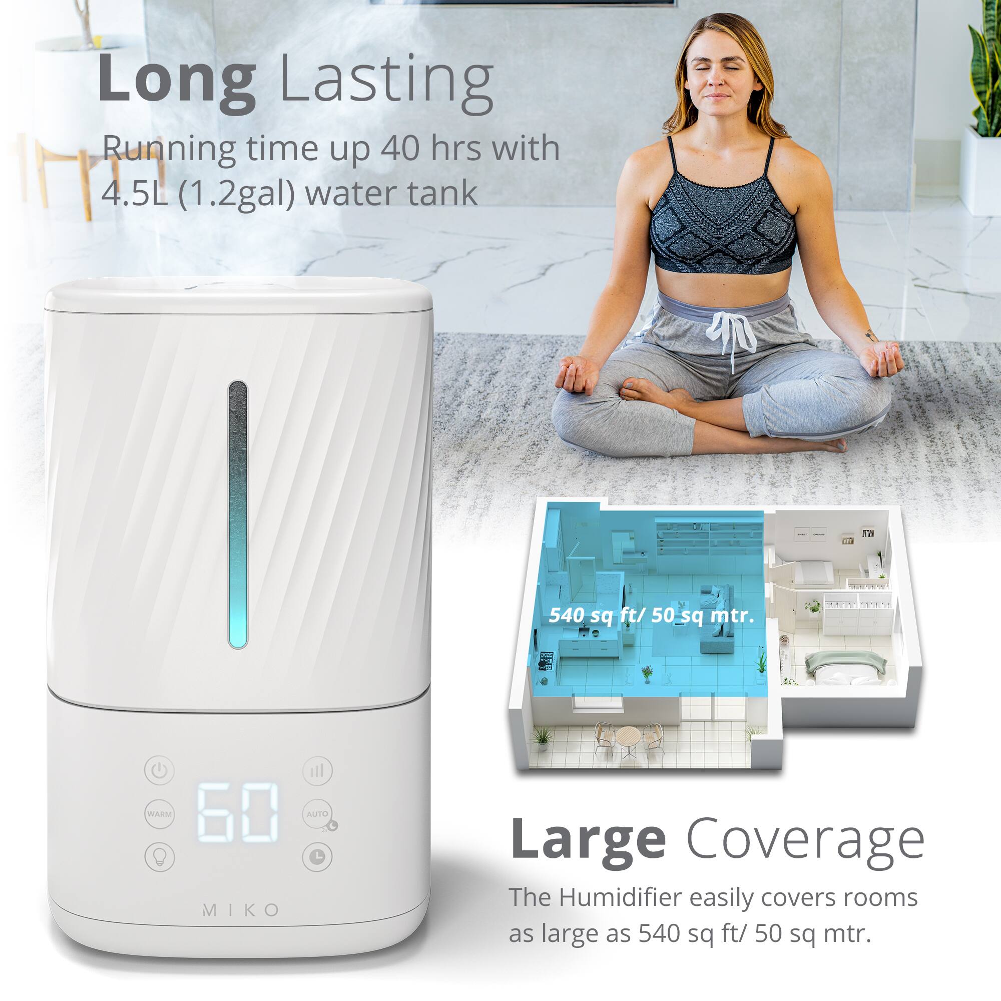 Long Lasting - Running time up 40 hrs with 4.5L (1.2gal) water tank - T - 540 sq ft/ 50 sq mtr. Large Coverage - The Humidifier easily covers rooms as large as 540 sq ft/ 50 sq mtr.