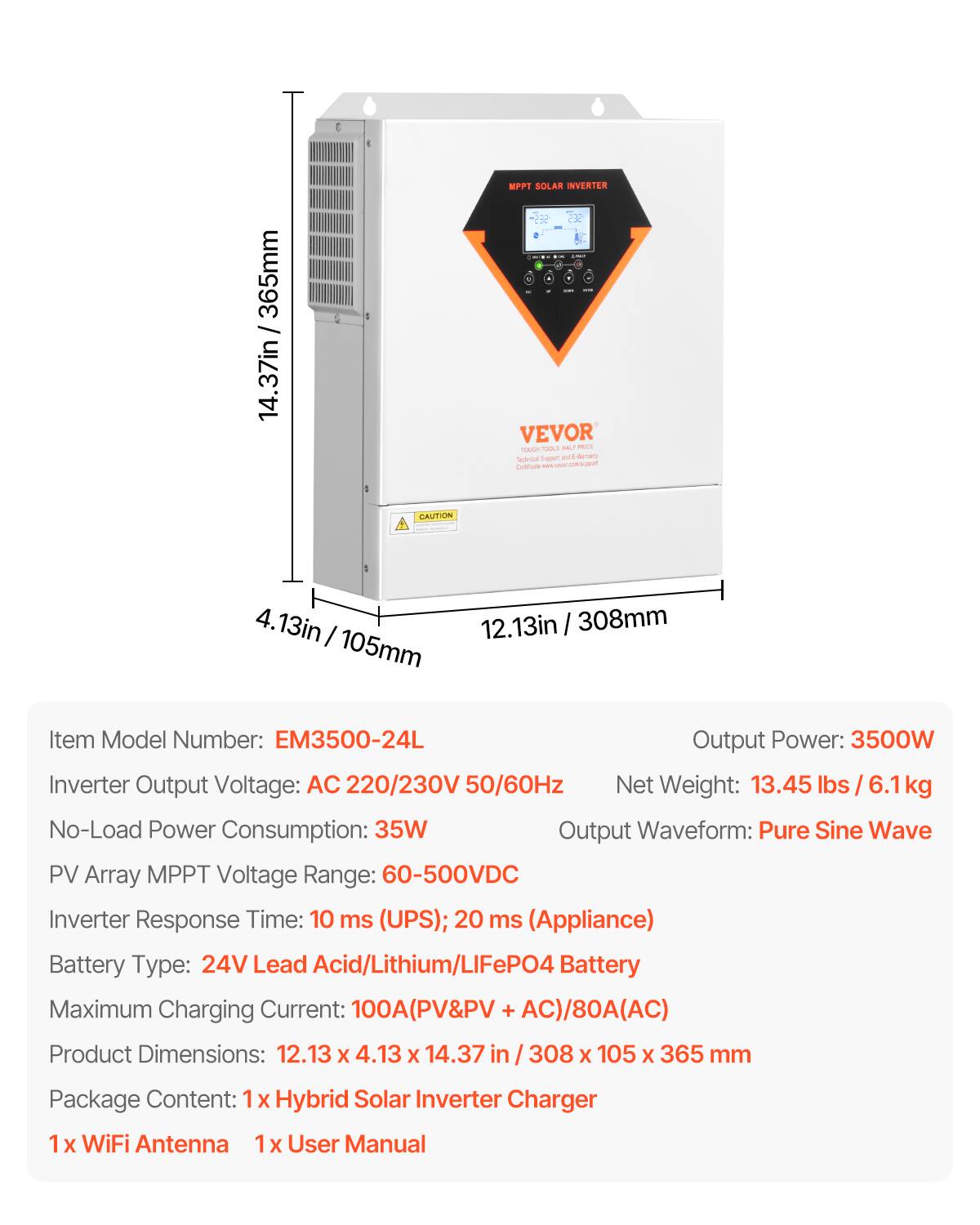 C
365mm 14.37in
-
MPPT SOLAR INVERTER SES -- COMICS ... - VEVOR HOUDT TOOLS  PRICE Support nt 6 starrancy Tectrical Calfiom ne support
CAUTION
4.13in 12.13in 308mm 105mm
Item Model Number: EM3500-24L Output Power: 3500W Inverter Output Voltage: AC 220/230V 50/60Hz Net Weight: 13.45 lbs / 6.1kg No-Load Power Consumption: 35W Output Waveform: Pure Sine Wave PV Array MPPT Voltage Range: 60-500VDC Inverter Response Time: 10 ms (UPS); 20 ms (Appliance) Battery Type: 24V Lead Acid/Lithium/LIFePO4 Battery Maximum Charging Current: 100A(PV&PV + AC)/80A(AC) Product Dimensions: 12.13 X 4.13 X 14.37