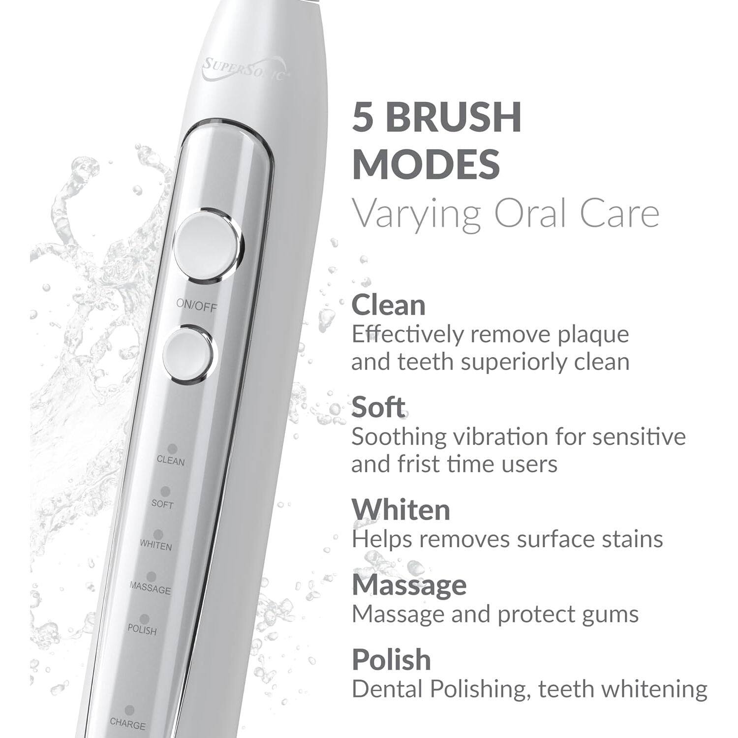 SUPERSO 5 BRUSH MODES Varying Oral Care ON/OFF CLEAN Clean Effectively remove plaque and teeth superiorly clean Soft Soothing vibration for sensitive and first time users SOFT WHITEN MASSAGE POLISH CHARGE Whiten Helps removes surface stains Massage Massage and protect gums Polish Dental Polishing, teeth whitening