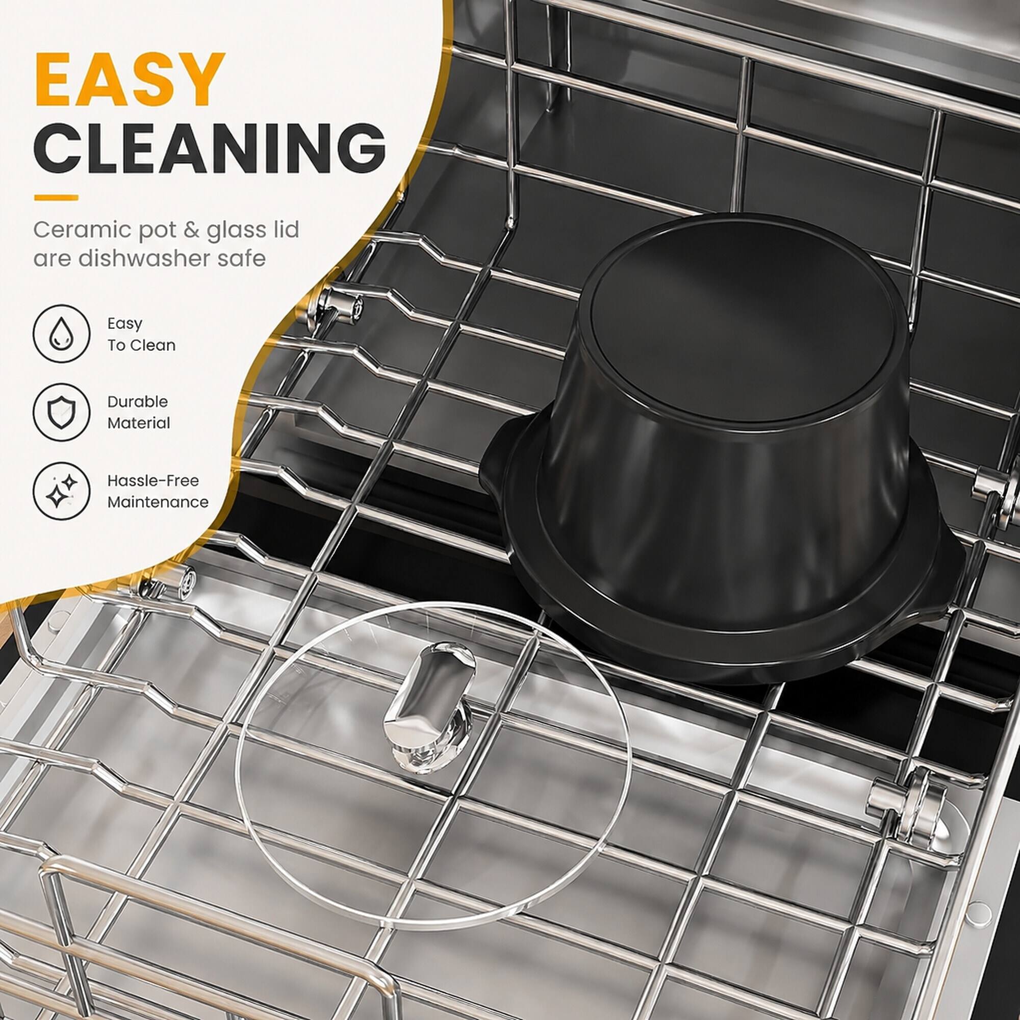 EASY CLEANING  
Ceramic pot & glass lid are dishwasher safe  
Easy To Clean  
Durable Material  
Hassle-Free Maintenance
