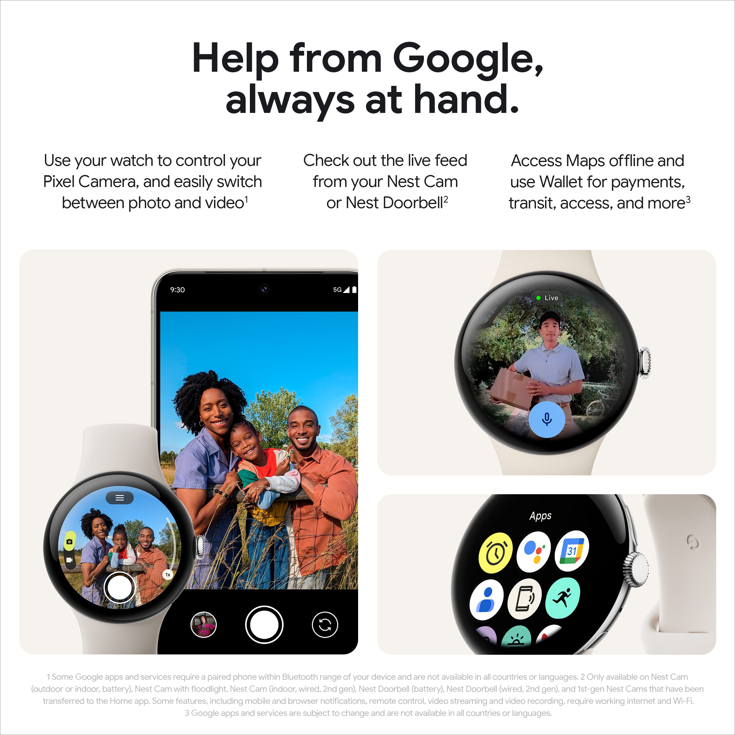 Help from Google, always at hand. Use your watch to control your Pixel Camera, and easily switch between photo and video. Check out the live feed from your Nest Cam or Nest Doorbell. Access Maps offline and use Wallet for payments, transit, access, and more. Some Google apps and services require a paired phone within Bluetooth range of your device and are not available in all countries or languages. Only available on Nest Cam (outdoor or indoor battery), Nest Cam with floodlight, Nest Cam (indoor wired, 2nd gen), Nest Doorbell (battery), Nest Doorbell (wired, 2nd gen), and 1st-gen Nest Cars that have been transferred to the Home app. Some features, including mobile and browser notifications, remote control, video streaming, and video recording, require working internet and Wi-Fi. Google apps and services are subject to change and are not available in all countries or languages.