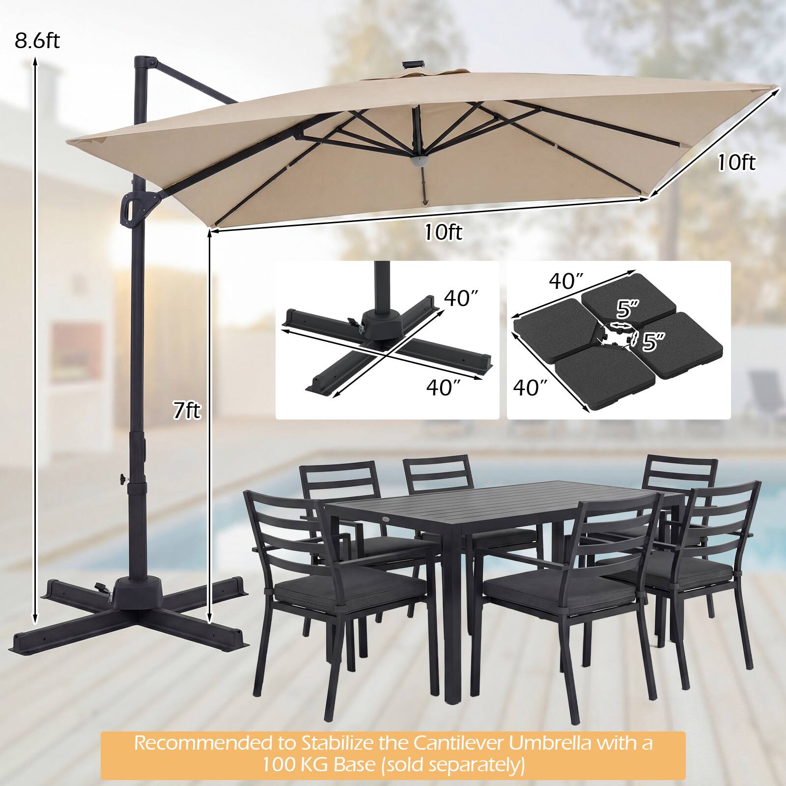 8.6ft  
10ft  
10ft  
40"  
40"  
5"  
5"  
7ft  
40"  
40"  

Recommended to Stabilize the Cantilever Umbrella with a 100 KG Base (sold separately)