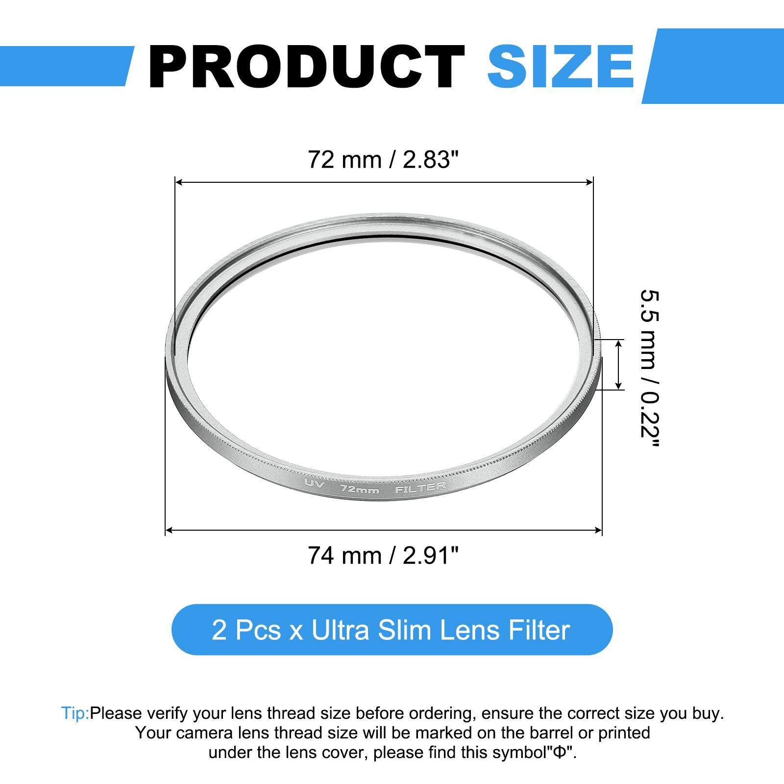 PRODUCT SIZE  
72 mm / 2.83"  
UV FILTER 72mm  
5.5 mm / 0.22"  
74 mm / 2.91"  

2 Pcs x Ultra Slim Lens Filter  

Tip: Please verify your lens thread size before ordering, ensure the correct size you buy. Your camera lens thread size will be marked on the barrel or printed under the lens cover, please find this symbol "Φ".