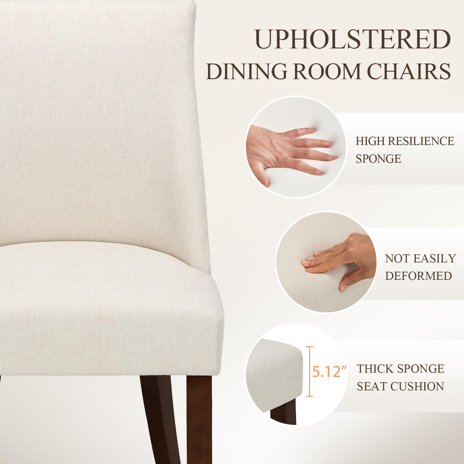 UPHOLSTERED DINING ROOM CHAIRS

- HIGH RESILIENCE SPONGE
- NOT EASILY DEFORMED
- 5.12" THICK SPONGE SEAT CUSHION