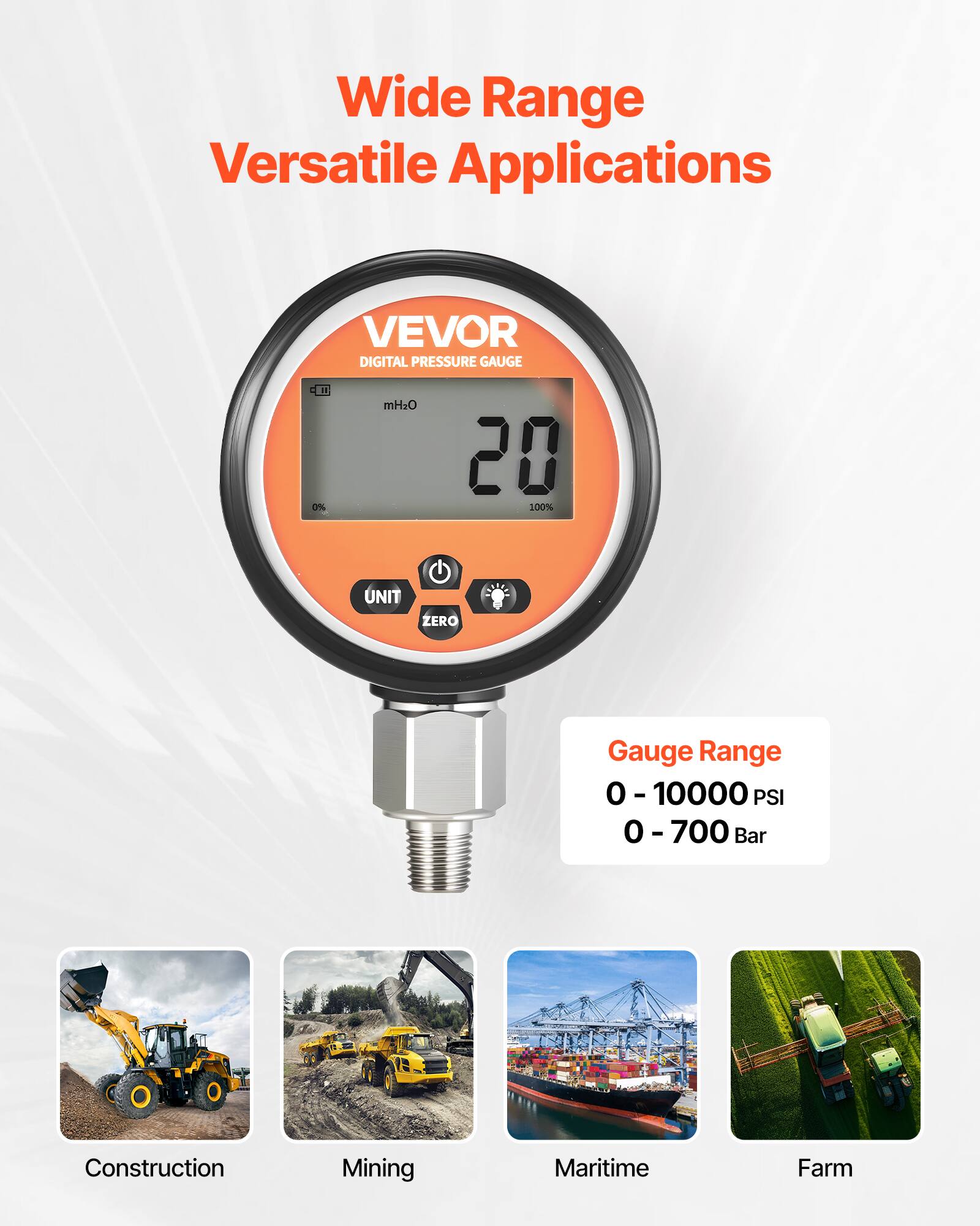 Wide Range Versatile Applications  
VEVOR DIGITAL PRESSURE GAUGE  

Gauge Range  
0 - 10000 PSI  
0 - 700 Bar  

Construction  
Mining  
Maritime  
Farm